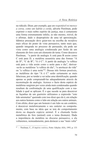 A Nova Retórica

no ridículo. Dizer, por exemplo, que um respeitável rei merece
a coroa, como um ladrão a corda, adverte Perelman, pode
exprimir o mais nobre espírito de justiça, mas é certamente
uma forma extremamente infeliz, se não mesmo, risível, de
o afirmar, dado o despropósito de uma tal aproximação.
Idêntica precaução deve guiar-nos na escolha da metáfora
mais eficaz do ponto de vista persuasivo, tanto mais que,
quando integrada no processo de persuasão, ela pode ser
vista como uma analogia condensada por fusão de um
elemento do foro com um elemento do tema. Como descreve
Perelman, “a partir da analogia A está para B assim como
C está para D, a metáfora assumiria uma das formas “A
de D”, “C de B”, “A é C”. A partir da analogia “a velhice
está para a vida assim como a noite para o dia”, derivar-
-se-ão as metáforas “a velhice do dia”, “o anoitecer da vida”
ou “a velhice é uma noite”69. Dessas três formas possíveis,
as metáforas do tipo “A é C” serão certamente as mais
falaciosas, por se tender a ver nelas uma identificação, quando
apenas se pode compreendê-las adequadamente através da
reconstrução da analogia. Acresce o facto desta espécie de
metáforas surgirem por vezes ainda mais condensadas quando
resultam da confrontação de uma qualificação com a rea-
lidade à qual se aplicam. É o que sucede se para descrever
as façanhas de um guerreiro utilizamos a expressão “este
leão arremeteu” querendo com isso dizer que ele é, em relação
aos outros homens como o leão em relação aos outros animais.
Com efeito, dizer que um homem é um leão ou um cordeiro,
é descrever metaforicamente o seu carácter ou comporta-
mento, com base na ideia que se tem do comportamento
desta ou daquela espécie animal. É a chamada fusão
metafórica do foro (animal) com o tema (homem). Dada
a importância da metáfora no discurso persuasivo, a ela
voltaremos, nomeadamente, para destacar a sua “mais valia”
_______________________________
69
   - Perelman, C., O império retórico, Porto: Edições ASA, 1993, p. 133


                                                                    79
 