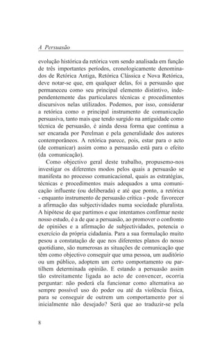 A Persuasão

evolução histórica da retórica vem sendo analisada em função
de três importantes períodos, cronologicamente denomina-
dos de Retórica Antiga, Retórica Clássica e Nova Retórica,
deve notar-se que, em qualquer delas, foi a persuasão que
permaneceu como seu principal elemento distintivo, inde-
pendentemente das particulares técnicas e procedimentos
discursivos nelas utilizados. Podemos, por isso, considerar
a retórica como o principal instrumento de comunicação
persuasiva, tanto mais que tendo surgido na antiguidade como
técnica de persuasão, é ainda dessa forma que continua a
ser encarada por Perelman e pela generalidade dos autores
contemporâneos. A retórica parece, pois, estar para o acto
(de comunicar) assim como a persuasão está para o efeito
(da comunicação).
    Como objectivo geral deste trabalho, propusemo-nos
investigar os diferentes modos pelos quais a persuasão se
manifesta no processo comunicacional, quais as estratégias,
técnicas e procedimentos mais adequados a uma comuni-
cação influente (ou deliberada) e até que ponto, a retórica
- enquanto instrumento de persuasão crítica - pode favorecer
a afirmação das subjectividades numa sociedade pluralista.
A hipótese de que partimos e que intentamos confirmar neste
nosso estudo, é a de que a persuasão, ao promover o confronto
de opiniões e a afirmação de subjectividades, potencia o
exercício da própria cidadania. Para a sua formulação muito
pesou a constatação de que nos diferentes planos do nosso
quotidiano, são numerosas as situações de comunicação que
têm como objectivo conseguir que uma pessoa, um auditório
ou um público, adoptem um certo comportamento ou par-
tilhem determinada opinião. E estando a persuasão assim
tão estreitamente ligada ao acto de convencer, ocorria
perguntar: não poderá ela funcionar como alternativa ao
sempre possível uso do poder ou até da violência física,
para se conseguir de outrem um comportamento por si
inicialmente não desejado? Será que ao traduzir-se pela


8
 