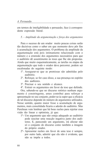 A Persuasão

em termos de inteligibilidade e persuasão, face à correspon-
dente expressão literal.

     5. - Amplitude da argumentação e força dos argumentos

   Para o sucesso de um orador muito poucas coisas serão
tão decisivas como o saber em que momento deve pôr fim
à acumulação dos argumentos. O problema da amplitude da
argumentação está pois intimamente relacionado com o
número e a extensão dos argumentos necessários para que
o auditório dê assentimento às teses que lhe são propostas.
Ainda que muito esquematicamente, as tarefas ou etapas da
argumentação que todo o orador deve percorrer, podem ser
escalonadas do seguinte modo:
   1º. Assegurar-se que as premissas são admitidas pelo
        auditório.
   2º. Reforçar, se for caso disso, a sua presença no espírito
        dos auditores.
   3º. Precisar o seu sentido e alcance.
   4º. Extrair os argumentos em favor da tese que defende.
   Ora, sabendo-se que no discurso retórico nenhum argu-
mento é constringente, antes contribui para reforçar a
apresentação no seu conjunto, poder-se-ia supor que a eficácia
de tal discurso depende do número de argumentos utilizados.
Nesse sentido, quanto maior fosse a acumulação de argu-
mentos, mais consolidada ficaria a adesão do auditório. Mas
Perelman vem lembrar que há boas razões para rejeitar essa
visão tão linear e optimista, já que:
   1º- Um argumento que não esteja adequado ao auditório
        pode suscitar uma reacção negativa junto dos audi-
        tores. E, parecendo um argumento, irá afectar não
        só o conjunto do discurso como também a imagem
        do próprio orador.
   2º- Apresentar razões em favor de uma tese é sempre,
        por outro lado, admitir que ela não é evidente, que
        não se impõe a todos.


80
 