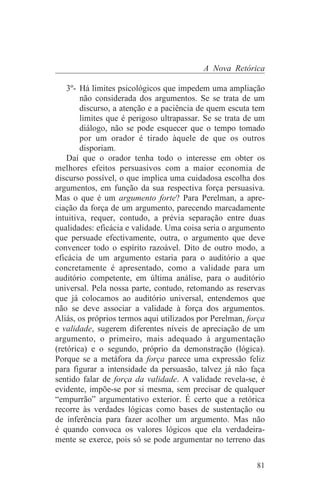 A Nova Retórica

    3º- Há limites psicológicos que impedem uma ampliação
        não considerada dos argumentos. Se se trata de um
        discurso, a atenção e a paciência de quem escuta tem
        limites que é perigoso ultrapassar. Se se trata de um
        diálogo, não se pode esquecer que o tempo tomado
        por um orador é tirado àquele de que os outros
        disporiam.
    Daí que o orador tenha todo o interesse em obter os
melhores efeitos persuasivos com a maior economia de
discurso possível, o que implica uma cuidadosa escolha dos
argumentos, em função da sua respectiva força persuasiva.
Mas o que é um argumento forte? Para Perelman, a apre-
ciação da força de um argumento, parecendo marcadamente
intuitiva, requer, contudo, a prévia separação entre duas
qualidades: eficácia e validade. Uma coisa seria o argumento
que persuade efectivamente, outra, o argumento que deve
convencer todo o espírito razoável. Dito de outro modo, a
eficácia de um argumento estaria para o auditório a que
concretamente é apresentado, como a validade para um
auditório competente, em última análise, para o auditório
universal. Pela nossa parte, contudo, retomando as reservas
que já colocamos ao auditório universal, entendemos que
não se deve associar a validade à força dos argumentos.
Aliás, os próprios termos aqui utilizados por Perelman, força
e validade, sugerem diferentes níveis de apreciação de um
argumento, o primeiro, mais adequado à argumentação
(retórica) e o segundo, próprio da demonstração (lógica).
Porque se a metáfora da força parece uma expressão feliz
para figurar a intensidade da persuasão, talvez já não faça
sentido falar de força da validade. A validade revela-se, é
evidente, impõe-se por si mesma, sem precisar de qualquer
“empurrão” argumentativo exterior. É certo que a retórica
recorre às verdades lógicas como bases de sustentação ou
de inferência para fazer acolher um argumento. Mas não
é quando convoca os valores lógicos que ela verdadeira-
mente se exerce, pois só se pode argumentar no terreno das


                                                          81
 