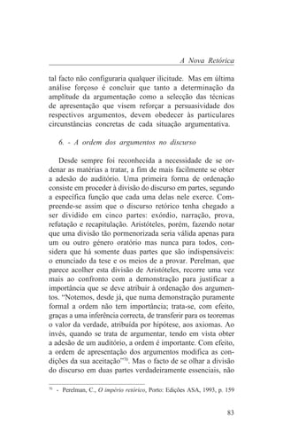 A Nova Retórica

tal facto não configuraria qualquer ilicitude. Mas em última
análise forçoso é concluir que tanto a determinação da
amplitude da argumentação como a selecção das técnicas
de apresentação que visem reforçar a persuasividade dos
respectivos argumentos, devem obedecer às particulares
circunstâncias concretas de cada situação argumentativa.

   6. - A ordem dos argumentos no discurso

   Desde sempre foi reconhecida a necessidade de se or-
denar as matérias a tratar, a fim de mais facilmente se obter
a adesão do auditório. Uma primeira forma de ordenação
consiste em proceder à divisão do discurso em partes, segundo
a específica função que cada uma delas nele exerce. Com-
preende-se assim que o discurso retórico tenha chegado a
ser dividido em cinco partes: exórdio, narração, prova,
refutação e recapitulação. Aristóteles, porém, fazendo notar
que uma divisão tão pormenorizada seria válida apenas para
um ou outro género oratório mas nunca para todos, con-
sidera que há somente duas partes que são indispensáveis:
o enunciado da tese e os meios de a provar. Perelman, que
parece acolher esta divisão de Aristóteles, recorre uma vez
mais ao confronto com a demonstração para justificar a
importância que se deve atribuir à ordenação dos argumen-
tos. “Notemos, desde já, que numa demonstração puramente
formal a ordem não tem importância; trata-se, com efeito,
graças a uma inferência correcta, de transferir para os teoremas
o valor da verdade, atribuída por hipótese, aos axiomas. Ao
invés, quando se trata de argumentar, tendo em vista obter
a adesão de um auditório, a ordem é importante. Com efeito,
a ordem de apresentação dos argumentos modifica as con-
dições da sua aceitação”70. Mas o facto de se olhar a divisão
do discurso em duas partes verdadeiramente essenciais, não
_______________________________
70
   - Perelman, C., O império retórico, Porto: Edições ASA, 1993, p. 159


                                                                    83
 