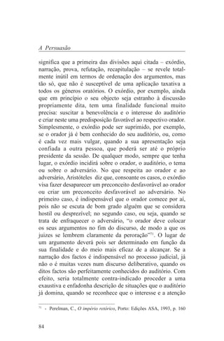 A Persuasão

significa que a primeira das divisões aqui citada – exórdio,
narração, prova, refutação, recapitulação – se revele total-
mente inútil em termos de ordenação dos argumentos, mas
tão só, que não é susceptível de uma aplicação taxativa a
todos os géneros oratórios. O exórdio, por exemplo, ainda
que em princípio o seu objecto seja estranho à discussão
propriamente dita, tem uma finalidade funcional muito
precisa: suscitar a benevolência e o interesse do auditório
e criar neste uma predisposição favorável ao respectivo orador.
Simplesmente, o exórdio pode ser suprimido, por exemplo,
se o orador já é bem conhecido do seu auditório, ou, como
é cada vez mais vulgar, quando a sua apresentação seja
confiada a outra pessoa, que poderá ser até o próprio
presidente da sessão. De qualquer modo, sempre que tenha
lugar, o exórdio incidirá sobre o orador, o auditório, o tema
ou sobre o adversário. No que respeita ao orador e ao
adversário, Aristóteles diz que, consoante os casos, o exórdio
visa fazer desaparecer um preconceito desfavorável ao orador
ou criar um preconceito desfavorável ao adversário. No
primeiro caso, é indispensável que o orador comece por aí,
pois não se escuta de bom grado alguém que se considera
hostil ou desprezível; no segundo caso, ou seja, quando se
trata de enfraquecer o adversário, “o orador deve colocar
os seus argumentos no fim do discurso, de modo a que os
juizes se lembrem claramente da peroração”71. O lugar de
um argumento deverá pois ser determinado em função da
sua finalidade e do meio mais eficaz de a alcançar. Se a
narração dos factos é indispensável no processo judicial, já
não o é muitas vezes num discurso deliberativo, quando os
ditos factos são perfeitamente conhecidos do auditório. Com
efeito, seria totalmente contra-indicado proceder a uma
exaustiva e enfadonha descrição de situações que o auditório
já domina, quando se reconhece que o interesse e a atenção
_______________________________
71
   - Perelman, C., O império retórico, Porto: Edições ASA, 1993, p. 160


84
 
