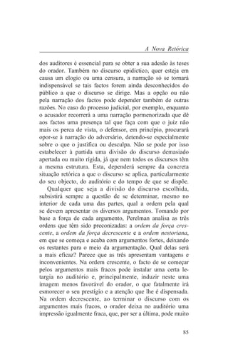 A Nova Retórica

dos auditores é essencial para se obter a sua adesão às teses
do orador. Também no discurso epidíctico, quer esteja em
causa um elogio ou uma censura, a narração só se tornará
indispensável se tais factos forem ainda desconhecidos do
público a que o discurso se dirige. Mas a opção ou não
pela narração dos factos pode depender também de outras
razões. No caso do processo judicial, por exemplo, enquanto
o acusador recorrerá a uma narração pormenorizada que dê
aos factos uma presença tal que faça com que o juiz não
mais os perca de vista, o defensor, em princípio, procurará
opor-se à narração do adversário, detendo-se especialmente
sobre o que o justifica ou desculpa. Não se pode por isso
estabelecer à partida uma divisão do discurso demasiado
apertada ou muito rígida, já que nem todos os discursos têm
a mesma estrutura. Esta, dependerá sempre da concreta
situação retórica a que o discurso se aplica, particularmente
do seu objecto, do auditório e do tempo de que se dispõe.
    Qualquer que seja a divisão do discurso escolhida,
subsistirá sempre a questão de se determinar, mesmo no
interior de cada uma das partes, qual a ordem pela qual
se devem apresentar os diversos argumentos. Tomando por
base a força de cada argumento, Perelman analisa as três
ordens que têm sido preconizadas: a ordem da força cres-
cente, a ordem da força decrescente e a ordem nestoriana,
em que se começa e acaba com argumentos fortes, deixando
os restantes para o meio da argumentação. Qual delas será
a mais eficaz? Parece que as três apresentam vantagens e
inconvenientes. Na ordem crescente, o facto de se começar
pelos argumentos mais fracos pode instalar uma certa le-
targia no auditório e, principalmente, induzir neste uma
imagem menos favorável do orador, o que fatalmente irá
esmorecer o seu prestígio e a atenção que lhe é dispensada.
Na ordem decrescente, ao terminar o discurso com os
argumentos mais fracos, o orador deixa no auditório uma
impressão igualmente fraca, que, por ser a última, pode muito


                                                          85
 
