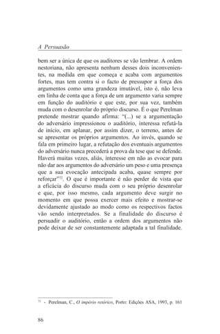 A Persuasão

bem ser a única de que os auditores se vão lembrar. A ordem
nestoriana, não apresenta nenhum desses dois inconvenien-
tes, na medida em que começa e acaba com argumentos
fortes, mas tem contra si o facto de pressupor a força dos
argumentos como uma grandeza imutável, isto é, não leva
em linha de conta que a força de um argumento varia sempre
em função do auditório e que este, por sua vez, também
muda com o desenrolar do próprio discurso. É o que Perelman
pretende mostrar quando afirma: “(...) se a argumentação
do adversário impressionou o auditório, interessa refutá-la
de início, em aplanar, por assim dizer, o terreno, antes de
se apresentar os próprios argumentos. Ao invés, quando se
fala em primeiro lugar, a refutação dos eventuais argumentos
do adversário nunca precederá a prova da tese que se defende.
Haverá muitas vezes, aliás, interesse em não as evocar para
não dar aos argumentos do adversário um peso e uma presença
que a sua evocação antecipada acaba, quase sempre por
reforçar”72. O que é importante é não perder de vista que
a eficácia do discurso muda com o seu próprio desenrolar
e que, por isso mesmo, cada argumento deve surgir no
momento em que possa exercer mais efeito e mostrar-se
devidamente ajustado ao modo como os respectivos factos
vão sendo interpretados. Se a finalidade do discurso é
persuadir o auditório, então a ordem dos argumentos não
pode deixar de ser constantemente adaptada a tal finalidade.




_______________________________
72
   - Perelman, C., O império retórico, Porto: Edições ASA, 1993, p. 161


86
 