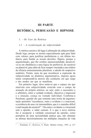 III PARTE
 RETÓRICA, PERSUASÃO E HIPNOSE

   1. - Os Usos da Retórica

   1.1. - A revalorização da subjectividade

   A retórica suscita e dá lugar à afirmação da subjectividade.
Desde logo, porque se mostra especialmente apta para lidar
com valores, para justificar preferências e, em última ins-
tância, para fundar as nossas decisões. Depois, porque a
argumentação, que lhe confere operacionalidade, desenvol-
ve-se em obediência a uma lógica do preferível, do razoável
ou plausível, para além de ficar sempre vinculada a um critério
de eficácia eminentemente pluralista: a adesão do respectivo
auditório. Porém, mais do que reconhecer a expressão da
subjectividade na dinâmica argumentativa, importa agora
tentar compreendê-la através das condições em que surge
e dos modos em que se manifesta.
   Em primeiro lugar, deve notar-se que o espaço em que
intervém esta subjectividade coincide com o campo de
actuação da própria retórica, ou seja: entre o necessário e
o arbitrário, entre a verdade evidente, objectiva e impessoal
e a intuição, crença ou vontade individual. Confirma-o
Perelman, quando diz que somente uma teoria da argumen-
tação permitirá “reconhecer, entre o evidente e o irracional,
a existência de uma via intermediária, que é o caminho difícil
e mal traçado da razoável”1 . Ora entre o evidente e o irracional
está a opinião, o saber comum. E o que a nova retórica
faz é recuperar a validade consensual da opinião, como
portadora de uma racionalidade prática que, não obstante
se afirmar decisionalmente em múltiplas situações de vida
_______________________________
1
   - Perelman, C., Retóricas, S. Paulo: Martins Fontes, 1997, p. 217


                                                                 87
 