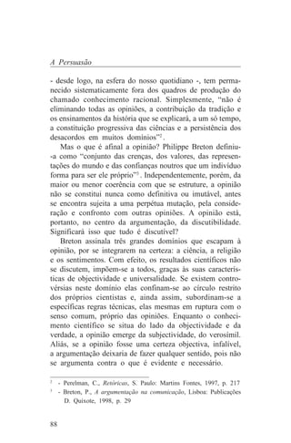 A Persuasão

- desde logo, na esfera do nosso quotidiano -, tem perma-
necido sistematicamente fora dos quadros de produção do
chamado conhecimento racional. Simplesmente, “não é
eliminando todas as opiniões, a contribuição da tradição e
os ensinamentos da história que se explicará, a um só tempo,
a constituição progressiva das ciências e a persistência dos
desacordos em muitos domínios”2 .
    Mas o que é afinal a opinião? Philippe Breton definiu-
-a como “conjunto das crenças, dos valores, das represen-
tações do mundo e das confianças noutros que um indivíduo
forma para ser ele próprio”3 . Independentemente, porém, da
maior ou menor coerência com que se estruture, a opinião
não se constitui nunca como definitiva ou imutável, antes
se encontra sujeita a uma perpétua mutação, pela conside-
ração e confronto com outras opiniões. A opinião está,
portanto, no centro da argumentação, da discutibilidade.
Significará isso que tudo é discutível?
    Breton assinala três grandes domínios que escapam à
opinião, por se integrarem na certeza: a ciência, a religião
e os sentimentos. Com efeito, os resultados científicos não
se discutem, impõem-se a todos, graças às suas caracterís-
ticas de objectividade e universalidade. Se existem contro-
vérsias neste domínio elas confinam-se ao círculo restrito
dos próprios cientistas e, ainda assim, subordinam-se a
específicas regras técnicas, elas mesmas em ruptura com o
senso comum, próprio das opiniões. Enquanto o conheci-
mento científico se situa do lado da objectividade e da
verdade, a opinião emerge da subjectividade, do verosímil.
Aliás, se a opinião fosse uma certeza objectiva, infalível,
a argumentação deixaria de fazer qualquer sentido, pois não
se argumenta contra o que é evidente e necessário.
_______________________________
2
   - Perelman, C., Retóricas, S. Paulo: Martins Fontes, 1997, p. 217
3
   - Breton, P., A argumentação na comunicação, Lisboa: Publicações
     D. Quixote, 1998, p. 29


88
 