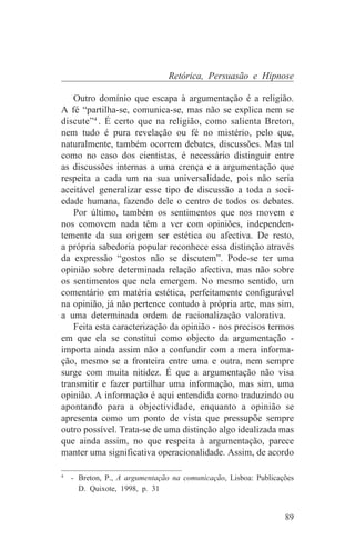 Retórica, Persuasão e Hipnose

   Outro domínio que escapa à argumentação é a religião.
A fé “partilha-se, comunica-se, mas não se explica nem se
discute”4 . É certo que na religião, como salienta Breton,
nem tudo é pura revelação ou fé no mistério, pelo que,
naturalmente, também ocorrem debates, discussões. Mas tal
como no caso dos cientistas, é necessário distinguir entre
as discussões internas a uma crença e a argumentação que
respeita a cada um na sua universalidade, pois não seria
aceitável generalizar esse tipo de discussão a toda a soci-
edade humana, fazendo dele o centro de todos os debates.
   Por último, também os sentimentos que nos movem e
nos comovem nada têm a ver com opiniões, independen-
temente da sua origem ser estética ou afectiva. De resto,
a própria sabedoria popular reconhece essa distinção através
da expressão “gostos não se discutem”. Pode-se ter uma
opinião sobre determinada relação afectiva, mas não sobre
os sentimentos que nela emergem. No mesmo sentido, um
comentário em matéria estética, perfeitamente configurável
na opinião, já não pertence contudo à própria arte, mas sim,
a uma determinada ordem de racionalização valorativa.
   Feita esta caracterização da opinião - nos precisos termos
em que ela se constitui como objecto da argumentação -
importa ainda assim não a confundir com a mera informa-
ção, mesmo se a fronteira entre uma e outra, nem sempre
surge com muita nitidez. É que a argumentação não visa
transmitir e fazer partilhar uma informação, mas sim, uma
opinião. A informação é aqui entendida como traduzindo ou
apontando para a objectividade, enquanto a opinião se
apresenta como um ponto de vista que pressupõe sempre
outro possível. Trata-se de uma distinção algo idealizada mas
que ainda assim, no que respeita à argumentação, parece
manter uma significativa operacionalidade. Assim, de acordo
_______________________________
4
   - Breton, P., A argumentação na comunicação, Lisboa: Publicações
     D. Quixote, 1998, p. 31


                                                                89
 