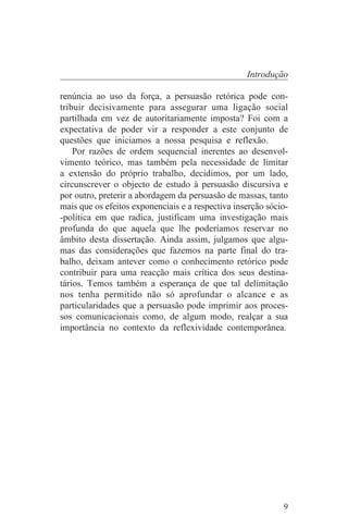Introdução

renúncia ao uso da força, a persuasão retórica pode con-
tribuir decisivamente para assegurar uma ligação social
partilhada em vez de autoritariamente imposta? Foi com a
expectativa de poder vir a responder a este conjunto de
questões que iniciamos a nossa pesquisa e reflexão.
    Por razões de ordem sequencial inerentes ao desenvol-
vimento teórico, mas também pela necessidade de limitar
a extensão do próprio trabalho, decidimos, por um lado,
circunscrever o objecto de estudo à persuasão discursiva e
por outro, preterir a abordagem da persuasão de massas, tanto
mais que os efeitos exponenciais e a respectiva inserção sócio-
-política em que radica, justificam uma investigação mais
profunda do que aquela que lhe poderíamos reservar no
âmbito desta dissertação. Ainda assim, julgamos que algu-
mas das considerações que fazemos na parte final do tra-
balho, deixam antever como o conhecimento retórico pode
contribuir para uma reacção mais crítica dos seus destina-
tários. Temos também a esperança de que tal delimitação
nos tenha permitido não só aprofundar o alcance e as
particularidades que a persuasão pode imprimir aos proces-
sos comunicacionais como, de algum modo, realçar a sua
importância no contexto da reflexividade contemporânea.




                                                             9
 