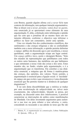 A Persuasão

com Breton, quando alguém afirma está a nevar fá-lo num
contexto de informação, sem qualquer intenção argumentativa.
Mas se disser está a nevar, portanto, vamos ficar no quente,
este enunciado já se apresentará como elemento de uma
argumentação. É, aliás, a distinção entre informação e opinião
que faz com que o jornalista dê ao mesmo facto um tra-
tamento diferente, conforme o objectivo seja informar o
público ou fazer um comentário, emitir uma opinião.
   Uma vez situada fora dos conhecimentos científicos, dos
sentimentos e das crenças religiosas e não se confundindo
também com a mera informação, a opinião permite delimitar
o espaço público de discussão que é, por excelência, o nosso
quotidiano, onde a argumentação ocupa um lugar central.
Um espaço público laico, assim o designará Breton, “feito
dos mundos de representações que partilhamos com todos
os outros seres humanos, das metáforas em que habitamos
e que estruturam a nossa visão das coisas e dos seres. Estes
mundos são, no fundo, criados pela argumentação, e é a
argumentação que os transforma. Ela constitui a sua dinâ-
mica essencial, a máquina que dá forma à matéria-prima
das crenças, das opiniões, dos valores. Neste sentido, a
argumentação é essencial para a ligação social. A ‘laicidade’
do espaço em que evolui e que circunscreve é uma dimensão
essencial que lhe permite manter-se à distância de qualquer
dogmatismo”5 .
   É no seio desta discutibilidade que a retórica se traduz
por uma revalorização da subjectividade ou, talvez mais
exactamente, das subjectividades. Quando se pensa, por
exemplo, na discussão entre dois interlocutores, é possível
caracterizar as intervenções de ambos como manifestações
de liberdade. Um deles inventando argumentos para susten-
tar a sua tese ou para rebater a tese adversa, o outro,
concedendo ou recusando a sua adesão às teses que lhe são
_______________________________
5
   - Breton, P., A argumentação na comunicação, Lisboa: Publicações
     D. Quixote, 1998, p. 33


90
 