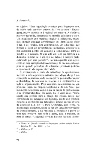 A Persuasão

os sujeitos. “Esta negociação acontece pela linguagem (ou,
de modo mais genérico, através da – ou de uma – lingua-
gem), pouco importa se é racional ou emotiva. A distância
pode ser reduzida, aumentada ou mantida consoante o caso.
Um magistrado que pretenda suscitar a indignação, procu-
rará impedir qualquer aproximação ou identificação entre
o réu e os jurados. Em compensação, um advogado que
pleiteia a favor de circunstâncias atenuantes, esforçar-se-á
por encontrar pontos de contacto e semelhanças entre os
jurados e o acusado. O que está em jogo na retórica é a
distância, mesmo se o objecto do debate é sempre parti-
cularizado por uma questão”9 . Por uma questão que, acres-
cente-se, seja susceptível de receber mais do que uma solução,
pois só quando portadora de diferentes possíveis justifica
a convocação da argumentatividade.
    É precisamente a partir da actividade de questionação,
inerente a todo o processo retórico, que Meyer chega à sua
concepção de racionalidade interrogativa, para melhor captar
a pluralidade de sentidos da retórica e o contraditório de
toda a argumentação. Pelo caminho, desembaraça-se, em
primeiro lugar, do proposicionalismo e de um logos que
raramente é entendido como o que se ocupa do problemático
e da problematicidade em geral. Ele é visto antes “como
aquilo que reenvia para a ordem das coisas, aquilo que
corresponde aos referentes do discurso, aquilo que constitui
os factos e as opiniões que debatemos, as teses que são objecto
de discussão (...), etc.”1 0. Para Aristóteles, com efeito, “a
interrogação dialéctica, longe de ser um verdadeiro processo
de questionamento, é na realidade a colocação à prova de
uma tese provável para toda a gente, para a maioria, ou
para os sábios”11. Segundo o velho filósofo não nos interro-
_______________________________
9
   - Meyer, M., Questões de retórica: linguagem, razão e sedução, Lisboa:
     Edições 70, Lda., 1998, p. 26
10
   - Ibidem, p. 29
11
   - Ibidem


92
 