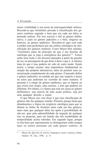 A Persuasão

maior visibilidade à sua teoria da interrogatividade retórica.
Recorde-se que Aristóteles procede à classificação dos gé-
neros oratórios segundo o bem que em cada um deles se
pretende realizar. Por isso associa o útil ao género delibe-
rativo, o justo ao género judiciário e o belo, elogioso ou
honroso, ao género epidíctico. Descobre-se aqui com toda
a nitidez uma preferência por um critério ontológico de clas-
sificação dos géneros oratórios. Como Meyer bem salienta,
“Aristóteles parte do princípio de que é nas brechas da
ontologia que se joga a emergência dos géneros”14. Temos
então uma razão e um discurso pensados a partir da questão
do ser, no pressuposto de que dizer é dizer o que é. A retórica
trata do que é mas poderia ter sido de outro modo. Sendo
assim, o tempo assume uma importância fundamental na
criação das próprias alternativas, além de permitir uma ca-
racterização complementar de cada género. O passado define
o género judiciário, na medida em que este respeita a factos
ou actos que poderiam ter ocorrido de outra maneira. O
presente é o tempo do género epidíctico, que se reporta ao
que existe (um elogio, uma censura...) mas que poderia ser
diferente. Por último, é o futuro que está em causa no género
deliberativo, seja através de uma acção política, seja por
uma qualquer decisão a tomar.
    O que Meyer nos vem dizer é que esta classificação de
géneros não faz qualquer sentido. Primeiro porque basta que
abandonemos a lógica da exigência ontológica para que se
diluam as linhas de fronteira entre cada um dos géneros,
tanto mais que qualquer deles faz apelo à possibilidade de
não-ser, quer pela admissibilidade da negação de qualquer
tese ou proposta, quer em função das três modalidades de
temporalidade acima referidas. Em segundo lugar, porque
os três bens que supostamente os distinguiriam estão sempre
mais ou menos presentes em cada género oratório. Já
_______________________________
14
   - Meyer, M., Questões de retórica: linguagem, razão e sedução, Lisboa:
     Edições 70, Lda., 1998, p. 31


94
 
