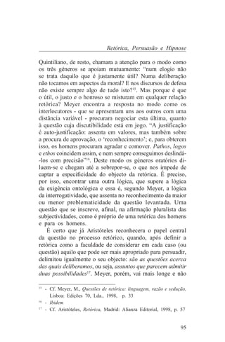 Retórica, Persuasão e Hipnose

Quintiliano, de resto, chamara a atenção para o modo como
os três géneros se apoiam mutuamente: “num elogio não
se trata daquilo que é justamente útil? Numa deliberação
não tocamos em aspectos da moral? E nos discursos de defesa
não existe sempre algo de tudo isto?15. Mas porque é que
o útil, o justo e o honroso se misturam em qualquer relação
retórica? Meyer encontra a resposta no modo como os
interlocutores - que se apresentam uns aos outros com uma
distância variável - procuram negociar esta última, quanto
à questão cuja discutibilidade está em jogo. “A justificação
é auto-justificação: assenta em valores, mas também sobre
a procura de aprovação, o ‘reconhecimento’; e, para obterem
isso, os homens procuram agradar e comover. Pathos, logos
e ethos coincidem assim, e nem sempre conseguimos deslindá-
-los com precisão”16. Deste modo os géneros oratórios di-
luem-se e chegam até a sobrepor-se, o que nos impede de
captar a especificidade do objecto da retórica. É preciso,
por isso, encontrar uma outra lógica, que supere a lógica
da exigência ontológica e essa é, segundo Meyer, a lógica
da interrogatividade, que assenta no reconhecimento da maior
ou menor problematicidade da questão levantada. Uma
questão que se inscreve, afinal, na afirmação pluralista das
subjectividades, como é próprio de uma retórica dos homens
e para os homens.
    É certo que já Aristóteles reconhecera o papel central
da questão no processo retórico, quando, após definir a
retórica como a faculdade de considerar em cada caso (ou
questão) aquilo que pode ser mais apropriado para persuadir,
delimitou igualmente o seu objecto: são as questões acerca
das quais deliberamos, ou seja, assuntos que parecem admitir
duas possibilidades17. Meyer, porém, vai mais longe e não
_______________________________
15
   - Cf. Meyer, M., Questões de retórica: linguagem, razão e sedução,
     Lisboa: Edições 70, Lda., 1998, p. 33
16
   - Ibidem
17
   - Cf. Aristóteles, Retórica, Madrid: Alianza Editorial, 1998, p. 57


                                                                   95
 