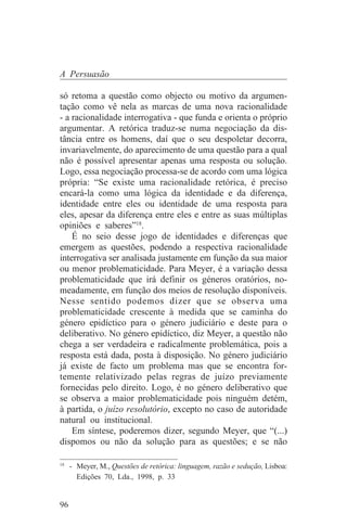 A Persuasão

só retoma a questão como objecto ou motivo da argumen-
tação como vê nela as marcas de uma nova racionalidade
- a racionalidade interrogativa - que funda e orienta o próprio
argumentar. A retórica traduz-se numa negociação da dis-
tância entre os homens, daí que o seu despoletar decorra,
invariavelmente, do aparecimento de uma questão para a qual
não é possível apresentar apenas uma resposta ou solução.
Logo, essa negociação processa-se de acordo com uma lógica
própria: “Se existe uma racionalidade retórica, é preciso
encará-la como uma lógica da identidade e da diferença,
identidade entre eles ou identidade de uma resposta para
eles, apesar da diferença entre eles e entre as suas múltiplas
opiniões e saberes”18.
    É no seio desse jogo de identidades e diferenças que
emergem as questões, podendo a respectiva racionalidade
interrogativa ser analisada justamente em função da sua maior
ou menor problematicidade. Para Meyer, é a variação dessa
problematicidade que irá definir os géneros oratórios, no-
meadamente, em função dos meios de resolução disponíveis.
Nesse sentido podemos dizer que se observa uma
problematicidade crescente à medida que se caminha do
género epidíctico para o género judiciário e deste para o
deliberativo. No género epidíctico, diz Meyer, a questão não
chega a ser verdadeira e radicalmente problemática, pois a
resposta está dada, posta à disposição. No género judiciário
já existe de facto um problema mas que se encontra for-
temente relativizado pelas regras de juízo previamente
fornecidas pelo direito. Logo, é no género deliberativo que
se observa a maior problematicidade pois ninguém detém,
à partida, o juízo resolutório, excepto no caso de autoridade
natural ou institucional.
    Em síntese, poderemos dizer, segundo Meyer, que “(...)
dispomos ou não da solução para as questões; e se não
_______________________________
18
   - Meyer, M., Questões de retórica: linguagem, razão e sedução, Lisboa:
     Edições 70, Lda., 1998, p. 33


96
 