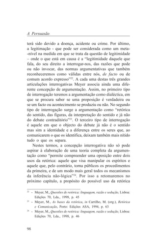 A Persuasão

terá sido devido a doença, acidente ou crime. Por último,
a legitimação - que pode ser considerada como um meta-
-nível na medida em que se trata da questão de legitimidade
– onde o que está em causa é a “legitimidade daquele que
fala, do seu direito a interrogar-nos, das razões que pode
ou não invocar, das normas argumentativas que também
reconheceremos como válidas entre nós, de facto ou de
comum acordo expresso”22. A cada uma destas três grandes
articulações interrogativas Meyer associa ainda uma dife-
rente concepção de argumentação. Assim, no primeiro tipo
de interrogação teremos a argumentação como dialéctica, em
que se procura saber se uma proposição é verdadeira ou
se um facto ou acontecimento se produziu ou não. No segundo
tipo de interrogação surge a argumentação como “retórica
do sentido, das figuras, da interpretação do sentido e já não
do debate contraditório”23. O terceiro tipo de interrogação
é aquele em que o objecto do debate já não é o sentido
mas sim a identidade e a diferença entre os seres que, ao
comunicarem o que os identifica, deixam também mais nítido
tudo o que os separa.
    Nestes termos, a concepção interrogativa não só pode
aspirar à elaboração de uma teoria completa da argumen-
tação como “permite compreender uma oposição entre dois
usos da retórica: aquele que visa manipular os espíritos e
aquele que, pelo contrário, torna públicos os procedimentos
da primeira, e de um modo mais geral todos os mecanismos
da inferência não-lógica”24. Por isso a retomaremos no
próximo capítulo, a propósito do possível uso da retórica
_______________________________
22
   - Meyer, M., Questões de retórica: linguagem, razão e sedução, Lisboa:
     Edições 70, Lda., 1998, p. 45
23
   - Meyer, M., As bases da retórica, in Carrilho, M. (org.), Retórica
     e Comunicação, Porto: Edições ASA, 1994, p. 63
24
   - Meyer, M., Questões de retórica: linguagem, razão e sedução, Lisboa:
     Edições 70, Lda., 1998, p. 46


98
 
