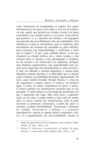 Retórica, Persuasão e Hipnose

como instrumento de manipulação ou engano. Por agora,
detenhamo-nos um pouco mais sobre o bom uso da retórica,
ou seja, aquele que permite aos homens exercer em plena
consciência o seu sentido crítico e o seu juízo. Uma retórica
que promove “(...) o encontro dos homens e da linguagem
na exposição das suas diferenças e das suas identidades. Eles
afirmam-se aí para se encontrarem, para se repelirem, para
encontrarem um momento de comunhão ou, pelo contrário,
para evocarem essa impossibilidade e verificarem o muro
que os separa”25. É que, como sublinha Meyer, se há uma
constante na relação retórica ela é, desde sempre, a das
relações entre os sujeitos, o que, pressupondo a existência
de um locutor e um interlocutor (ou auditório), prefigura
uma dinâmica argumentativa cuja especificidade mais no-
tória será o papel que nela desempenham as subjectividades.
E uma vez afastada a tentação dogmática, a crença numa
hipotética verdade absoluta, é a relatividade que se assume
como condição e possibilidade da própria argumentação. De
facto, como lembra Oswaldo Porchat Pereira,26 a força de
um argumento é sempre relativa. É relativa, em primeiro
lugar, à maior ou menor competência de quem o utiliza.
É relativa também aos interlocutores concretos que se visa
persuadir. É ainda relativa às circunstâncias particulares em
que o argumento tem lugar. Mas, além disso, a argumen-
tação, no seu todo, é sempre relativa a uma visão do mundo
mais ou menos comum aos interlocutores, onde se pode
encontrar as premissas consensuais, a partir das quais se
estrutura a própria discutibilidade. “Exorcizado o fantasma
da verdade, valorizam-se o diálogo e o consenso
intersubjectivo, mesmo se apenas prático, temporário, rela-
tivo. E a argumentação, por eles trabalhando, integra os
_______________________________
25
   - Meyer, M., Questões de retórica: linguagem, razão e sedução, Lisboa:
     Edições 70, Lda., 1998, p. 26
26
   - Pereira, O., Cepticismo e argumentação, in Carrilho, M. (org.),
     Retórica e comunicação, Porto: Edições ASA, 1994, p. 152


                                                                      99
 