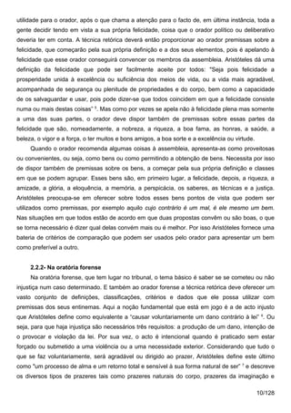 utilidade para o orador, após o que chama a atenção para o facto de, em última instância, toda a
gente decidir tendo em vista a sua própria felicidade, coisa que o orador político ou deliberativo
deveria ter em conta. A técnica retórica deverá então proporcionar ao orador premissas sobre a
felicidade, que começarão pela sua própria definição e a dos seus elementos, pois é apelando à
felicidade que esse orador conseguirá convencer os membros da assembleia. Aristóteles dá uma
definição da felicidade que pode ser facilmente aceite por todos: "Seja pois felicidade a
prosperidade unida à excelência ou suficiência dos meios de vida, ou a vida mais agradável,
acompanhada de segurança ou plenitude de propriedades e do corpo, bem como a capacidade
de os salvaguardar e usar, pois pode dizer-se que todos coincidem em que a felicidade consiste
numa ou mais destas coisas” 5. Mas como por vezes se apela não à felicidade plena mas somente
a uma das suas partes, o orador deve dispor também de premissas sobre essas partes da
felicidade que são, nomeadamente, a nobreza, a riqueza, a boa fama, as honras, a saúde, a
beleza, o vigor e a força, o ter muitos e bons amigos, a boa sorte e a excelência ou virtude.
     Quando o orador recomenda algumas coisas à assembleia, apresenta-as como proveitosas
ou convenientes, ou seja, como bens ou como permitindo a obtenção de bens. Necessita por isso
de dispor também de premissas sobre os bens, a começar pela sua própria definição e classes
em que se podem agrupar. Esses bens são, em primeiro lugar, a felicidade, depois, a riqueza, a
amizade, a glória, a eloquência, a memória, a perspicácia, os saberes, as técnicas e a justiça.
Aristóteles preocupa-se em oferecer sobre todos esses bens pontos de vista que podem ser
utilizados como premissas, por exemplo aquilo cujo contrário é um mal, é ele mesmo um bem.
Nas situações em que todos estão de acordo em que duas propostas convêm ou são boas, o que
se torna necessário é dizer qual delas convém mais ou é melhor. Por isso Aristóteles fornece uma
bateria de critérios de comparação que podem ser usados pelo orador para apresentar um bem
como preferível a outro.


     2.2.2- Na oratória forense
     Na oratória forense, que tem lugar no tribunal, o tema básico é saber se se cometeu ou não
injustiça num caso determinado. E também ao orador forense a técnica retórica deve oferecer um
vasto conjunto de definições, classificações, critérios e dados que ele possa utilizar com
premissas dos seus entinemas. Aqui a noção fundamental que está em jogo é a de acto injusto
que Aristóteles define como equivalente a “causar voluntariamente um dano contrário à lei” 6. Ou
seja, para que haja injustiça são necessários três requisitos: a produção de um dano, intenção de
o provocar e violação da lei. Por sua vez, o acto é intencional quando é praticado sem estar
forçado ou submetido a uma violência ou a uma necessidade exterior. Considerando que tudo o
que se faz voluntariamente, será agradável ou dirigido ao prazer, Aristóteles define este último
como "um processo de alma e um retorno total e sensível à sua forma natural de ser” 7 e descreve
os diversos tipos de prazeres tais como prazeres naturais do corpo, prazeres da imaginação e

                                                                                                10/128
 