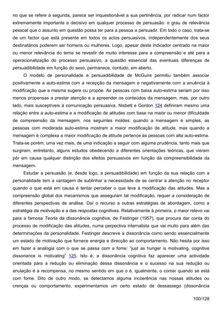 no que se refere à segunda, parece ser inquestionável a sua pertinência, por radicar num factor
extremamente importante e decisivo em qualquer processo de persuasão: o grau de relevância
pessoal que o assunto em questão possa ter para a pessoa a persuadir. Em todo o caso, trata-se
de um factor que está presente em todos os actos persuasivos, independentemente dos seus
destinatários poderem ser homens ou mulheres. Logo, apesar deste indicador centrado na maior
ou menor relevância do tema se revestir de muito interesse para a compreensão e até para a
operacionalização do processo persuasivo, a questão essencial das eventuais diferenças de
persuadibilidade em função do sexo, permanece, contudo, em aberto.
     O modelo de personalidade e persuadibilidade de McGuire permitiu também associar
positivamente a auto-estima com a recepção da mensagem e negativamente com a anuência à
modificação que a mesma sugere ou propõe. As pessoas com baixa auto-estima seriam por isso
menos propensas a prestar atenção e a apreender os conteúdos da mensagem, mas, por outro
lado, mais susceptíveis à comunicação persuasiva. Nisbett e Gordon 124 definiram mesmo uma
relação entre a auto-estima e a modificação de atitudes com base na maior ou menor dificuldade
de compreensão da mensagem, nos seguintes moldes: quando a mensagem é simples, as
pessoas com moderada auto-estima mostram a maior modificação de atitude, mas quando a
mensagem é complexa a maior modificação de atitude pertence às pessoas com alta auto-estima.
Trata-se porém, uma vez mais, de uma indicação a seguir com alguma prudência, tanto mais que
surgiram, entretanto, alguns estudos obedecendo a diferentes orientações teóricas, que vieram
pôr em causa qualquer distinção dos efeitos persuasivos em função da compreensibilidade da
mensagem.
     Estudar a persuasão (e, desde logo, a persuadibilidade) em função da sua relação com a
personalidade tem a vantagem de sublinhar a necessidade de se centrar a atenção no receptor
quando o que está em causa é tentar perceber o que leva à modificação das atitudes. Mas a
compreensão global dos mecanismos que asseguram tal modificação, requer a consideração de
diferentes perspectivas de análise. Daí o recurso a outras estratégias de abordagem, como a
estratégia da motivação e a das respostas cognitivas. Relativamente à primeira, o maior relevo vai
para a famosa Teoria da dissonância cognitiva, de Festinger (1957), que procura dar conta do
processo de modificação das atitudes, numa perpectiva internalista que vai muito para além das
determinações da personalidade. Festinger descreve a dissonância como sendo essencialmente
um estado de motivação que fornece energia e direcção ao comportamento. Não hesita por isso
em fazer a analogia com o que se passa com a fome: “just as hunger is motivating, cognitive
dissonance is motivating” 125. Isto é, a dissonância cognitiva faz aparecer uma actividade
orientada para a redução ou eliminação dessa dissonância e o sucesso na sua redução ou
anulação é a recompensa, no mesmo sentido em que o é, igualmente, o comer quando se está
com fome. Dito de outro modo, se detectamos alguma incoerência nas nossas atitudes ou
crenças ou comportamento, experimentamos um certo estado de dessassego (dissonância

                                                                                         100/128
 