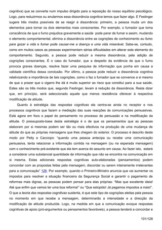 cognitiva) que se converte num impulso dirigido para a reposição do nosso equlíbrio psicológico.
Logo, para reduzirmos ou anularmos essa dissonância cognitiva temos que fazer algo. E Festinger
sugere três modos possíveis de se reagir à dissonância: primeiro, a pessoa muda um dos
elementos para tornar os dois elementos mais consonantes. Por exemplo, o fumador que toma
consciência de que o fumo prejudica gravemente a saúde pode parar de fumar e assim, mudando
o elemento comportamental, elimina a dissonância entre as cognições de conhecimento eu fumo
para gozar a vida e fumar pode causar-me a doença e uma vida miserável. Sabe-se, contudo,
como em muitos casos as pessoas experimentam sérias dificuldades em alterar este elemento do
comportamento. Segundo, a pessoa pode reduzir a mesma dissonância, pela adição de
cognições consonantes. É o caso do fumador, que a despeito da evidência de que o fumo
provoca graves doenças, resolve fazer uma pesquisa de informação que ponha em causa a
validade científica dessa conclusão. Por último, a pessoa pode reduzir a dissonância cognitiva
relativizando a importância de tais cognições, como o faz o fumador que se convence a si mesmo
de que o prazer que o cigarro lhe dá é muito superior ao risco que constitui para a sua saúde.
Estes são os três modos que, segundo Festinger, levam à redução da dissonância. Resta dizer
que, em princípio, será seleccionado aquele que menos resistência oferecer à respectiva
modificação de atitude.
     Quanto à estratégia das respostas cognitivas ela centra-se ainda no receptor e nos
processos cognitivos que fazem a mediação das suas reacções às comunicações persuasivas.
Está agora em foco o papel do pensamento no processo de persuasão e na modificação da
atitude. O pressuposto-base desta estratégia é o de que os pensamentos que as pessoas
elaboram por si mesmas podem ser tão ou mais efectivos na produção de uma mudança de
atitude do que as próprias mensagens que lhes chegam do exterior. O processo é descrito deste
modo por Petty e Cacciopo: “quando uma pessoa antecipa ou recebe uma comunicação
persuasiva, tenta relacionar a informação contida na mensagem (ou na esperada mensagem)
com o conhecimento pré-existente que ela tem acerca do assunto em causa. Ao fazer isto, estará
a considerar uma substancial quantidade de informação que não se encontra na comunicação em
si mesma. Estas adicionais respostas cognitivas auto-elaboradas (pensamentos) podem
concordar com as propostas feitas pela mensagem, discordar ou serem inteiramente irrelevantes
para a comunicação” 126. Por exemplo, quando o Primeiro-Ministro anuncia que vai aumentar os
impostos para resolver a situação financeira da Segurança Social e garantir o pagamento de
reformas mais dignas, as pessoas podem pensar para elas próprias: “Mas que excelente ideia!
Até que enfim que vamos ter uma boa reforma!” ou “Que estúpido! Já pagamos impostos a mais!”.
O que a teoria das respostas cognitivas sustenta, é que este tipo de cognições eleitas pela pessoa
no momento em que recebe a mensagem, determinarão a intensidade e a direcção da
modificação de atitude produzida. Logo, na medida em que a comunicação evoque respostas
cognitivas de apoio (pró-argumentos ou pensamentos favoráveis), a pessoa tenderá a concordar e

                                                                                         101/128
 