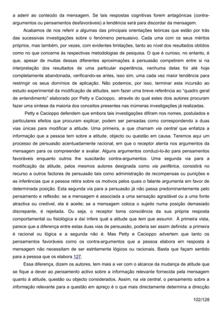 a aderir ao conteúdo da mensagem. Se tais respostas cognitivas forem antagónicas (contra-
argumentos ou pensamentos desfavoráveis) a tendência será para discordar da mensagem.
     Acabamos de nos referir a algumas das principais orientações teóricas que estão por trás
das sucessivas investigações sobre o fenómeno persuasivo. Cada uma com os seus méritos
próprios, mas também, por vezes, com evidentes limitações, tanto ao nível dos resultados obtidos
como no que concerne às respectivas metodologias de pesquisa. O que é curioso, no entanto, é
que, apesar de muitas dessas diferentes aproximações à persuasão competirem entre si na
interpretação dos resultados de uma particular experiência, nenhuma delas foi até hoje
completamente abandonada, verificando-se antes, isso sim, uma cada vez maior tendência para
restringir os seus domínios de aplicação. Não podemos, por isso, terminar esta incursão ao
estudo experimental da modificação de atitudes, sem fazer uma breve referência ao “quadro geral
de entendimento” elaborado por Petty e Cacioppo, através do qual estes dois autores procuram
fazer uma síntese da maioria dos conceitos presentes nas inúmeras investigações já realizadas.
     Petty e Cacioppo defendem que embora tais investigações difiram nos nomes, postulados e
particulares efeitos que procuram explicar, podem ser pensadas como correspondendo a duas
vias únicas para modificar a atitude. Uma primeira, a que chamam via central que enfatiza a
informação que a pessoa tem sobre a atitude, objecto ou questão em causa. Teremos aqui um
processo de persuasão acentuadamente racional, em que o receptor atenta nos argumentos da
mensagem para os compreender e avaliar. Alguns argumentos conduzi-lo-ão para pensamentos
favoráveis enquanto outros lhe suscitarão contra-argumentos. Uma segunda via para a
modificação da atitude, pelos mesmos autores designada como via periférica, consistirá no
recurso a outros factores de persuasão tais como administração de recompensas ou punições e
as inferências que a pessoa retira sobre os motivos pelos quais o falante argumenta em favor de
determinada posição. Esta segunda via para a persuasão já não passa predominantemente pelo
pensamento e reflexão: se a mensagem é associada a uma sensação agradável ou a uma fonte
atractiva ou credível, ela é aceite; se a mensagem coloca o sujeito numa posição demasiado
discrepante, é rejeitada. Ou seja, o receptor toma consciência da sua própria resposta
comportamental ou fisiológica e daí infere qual a atitude que tem que assumir. À primeira vista,
parece que a diferença entre estas duas vias de persuasão, poderia ser assim definida: a primeira
é racional ou lógica e a segunda não é. Mas Petty e Cacioppo advertem que tanto os
pensamentos favoráveis como os contra-argumentos que a pessoa elabora em resposta à
mensagem não necessitam de ser estritamente lógicos ou racionais. Basta que façam sentido
para a pessoa que os elabora 127.
     Essa diferença, dizem os autores, tem mais a ver com o alcance da mudança de atitude que
se fique a dever ao pensamento activo sobre a informação relevante fornecida pela mensagem
quanto à atitude, questão ou objecto considerados. Assim, na via central, o pensamento sobre a
informação relevante para a questão em apreço é o que mais directamente determina a direcção

                                                                                         102/128
 