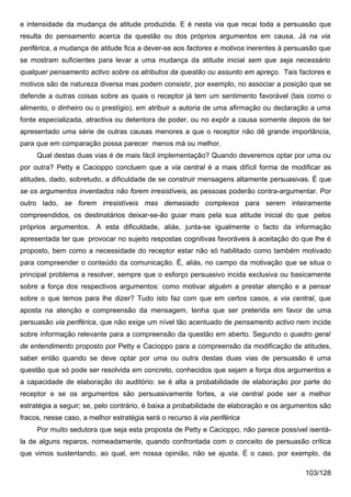 e intensidade da mudança de atitude produzida. E é nesta via que recai toda a persuasão que
resulta do pensamento acerca da questão ou dos próprios argumentos em causa. Já na via
periférica, a mudança de atitude fica a dever-se aos factores e motivos inerentes à persuasão que
se mostram suficientes para levar a uma mudança da atitude inicial sem que seja necessário
qualquer pensamento activo sobre os atributos da questão ou assunto em apreço. Tais factores e
motivos são de natureza diversa mas podem consistir, por exemplo, no associar a posição que se
defende a outras coisas sobre as quais o receptor já tem um sentimento favorável (tais como o
alimento, o dinheiro ou o prestígio), em atribuir a autoria de uma afirmação ou declaração a uma
fonte especializada, atractiva ou detentora de poder, ou no expôr a causa somente depois de ter
apresentado uma série de outras causas menores a que o receptor não dê grande importância,
para que em comparação possa parecer menos má ou melhor.
     Qual destas duas vias é de mais fácil implementação? Quando deveremos optar por uma ou
por outra? Petty e Cacioppo concluem que a via central é a mais difícil forma de modificar as
atitudes, dado, sobretudo, a dificuldade de se construir mensagens altamente persuasivas. É que
se os argumentos inventados não forem irresistíveis, as pessoas poderão contra-argumentar. Por
outro lado, se forem irresistíveis mas demasiado complexos para serem inteiramente
compreendidos, os destinatários deixar-se-ão guiar mais pela sua atitude inicial do que pelos
próprios argumentos. A esta dificuldade, aliás, junta-se igualmente o facto da informação
apresentada ter que provocar no sujeito respostas cognitivas favoráveis à aceitação do que lhe é
proposto, bem como a necessidade do receptor estar não só habilitado como também motivado
para compreender o conteúdo da comunicação. É, aliás, no campo da motivação que se situa o
principal problema a resolver, sempre que o esforço persuasivo incida exclusiva ou basicamente
sobre a força dos respectivos argumentos: como motivar alguém a prestar atenção e a pensar
sobre o que temos para lhe dizer? Tudo isto faz com que em certos casos, a via central, que
aposta na atenção e compreensão da mensagem, tenha que ser preterida em favor de uma
persuasão via periférica, que não exige um nível tão acentuado de pensamento activo nem incide
sobre informação relevante para a compreensão da questão em aberto. Segundo o quadro geral
de entendimento proposto por Petty e Cacioppo para a compreensão da modificação de atitudes,
saber então quando se deve optar por uma ou outra destas duas vias de persuasão é uma
questão que só pode ser resolvida em concreto, conhecidos que sejam a força dos argumentos e
a capacidade de elaboração do auditório: se é alta a probabilidade de elaboração por parte do
receptor e se os argumentos são persuasivamente fortes, a via central pode ser a melhor
estratégia a seguir; se, pelo contrário, é baixa a probabilidade de elaboração e os argumentos são
fracos, nesse caso, a melhor estratégia será o recurso à via periférica
     Por muito sedutora que seja esta proposta de Petty e Cacioppo, não parece possível isentá-
la de alguns reparos, nomeadamente, quando confrontada com o conceito de persuasão crítica
que vimos sustentando, ao qual, em nossa opinião, não se ajusta. É o caso, por exemplo, da

                                                                                         103/128
 