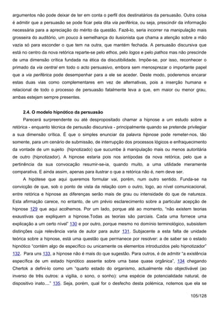 argumentos não pode deixar de ter em conta o perfil dos destinatários da persuasão. Outra coisa
é admitir que a persuasão se pode ficar pela dita via periférica, ou seja, prescindir da informação
necessária para a apreciação do mérito da questão. Fazê-lo, seria incorrer na manipulação mais
grosseira do auditório, um pouco à semelhança do ilusionista que chama a atenção sobre a mão
vazia só para esconder o que tem na outra, que mantém fechada. A persuasão discursiva que
está no centro da nova retórica reparte-se pelo ethos, pelo logos e pelo pathos mas não prescinde
de uma dimensão crítica fundada na ética da discutibilidade. Impõe-se, por isso, reconhecer o
primado da via central em todo o acto persuasivo, embora sem menosprezar o importante papel
que a via periférica pode desempenhar para a ele se aceder. Deste modo, poderemos encarar
estas duas vias como complementares em vez de alternativas, pois a inserção humana e
relacional de todo o processo de persuasão fatalmente leva a que, em maior ou menor grau,
ambas estejam sempre presentes.


     2.4. O modelo hipnótico da persuasão
     Parecerá surpreendente ou até despropositado chamar a hipnose a um estudo sobre a
retórica - enquanto técnica de persusão discursiva - principalmente quando se pretende privilegiar
a sua dimensão crítica. É que o simples enunciar da palavra hipnose pode remeter-nos, tão
somente, para um cenário de submissão, de interrupção dos processos lógicos e enfraquecimento
da vontade de um sujeito (hipnotizado) que sucumbe à manipulação mais ou menos autoritária
de outro (hipnotizador). A hipnose estaria pois nos antípodas da nova retórica, pelo que a
pertinência da sua convocação resumir-se-ia, quando muito, a uma utilidade meramente
comparativa. E ainda assim, apenas para ilustrar o que a retórica não é, nem deve ser.
     A hipótese que aqui queremos formular vai, porém, num outro sentido. Funda-se na
convicção de que, sob o ponto de vista da relação com o outro, logo, ao nível comunicacional,
entre retórica e hipnose as diferenças serão mais de grau ou intensidade do que de natureza.
Esta afirmação carece, no entanto, de um prévio esclarecimento sobre a particular acepção de
hipnose 129 que aqui acolhemos. Por um lado, porque até ao momento, “não existem teorias
exaustivas que expliquem a hipnose.Todas as teorias são parciais. Cada uma fornece uma
explicação a um certo nível” 130 e por outro, porque mesmo no domínio terminológico, subsistem
distinções cuja relevância varia de autor para autor 131. Subjacente a esta falta de unidade
teórica sobre a hipnose, está uma questão que permanece por resolver: a de saber se o estado
hipnótico “contém algo de específico ou unicamente os elementos introduzidos pelo hipnotizador”
132. Para uns 133, a hipnose não é mais do que sugestão. Para outros, é de admitir “a existência
específica de um estado hipnótico assente sobre uma base quase orgânica”, 134 chegando
Chertok a defini-lo como um “quarto estado do organismo, actualmente não objectivável (ao
inverso de três outros: a vigília, o sono, o sonho): uma espécie de potencialidade natural, de
dispositivo inato....” 135. Seja, porém, qual for o desfecho desta polémica, notemos que ela se

                                                                                          105/128
 
