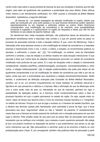 centra muito mais sobre a causa primeira da hipnose do que nas condições e factores que lhe dão
origem, para além de igualmente não questionar a positividade dos seus efeitos. Estes últimos
viriam mesmo a ser devidamente certificados, em 1959, quando a Comissão da British Medical
Association estabeleceu a seguinte definição:
           [A hipnose é] ...um estado passageiro de atenção modificada no sujeito, estado que
     pode ser produzido por uma outra pessoa e no qual diversos fenómenos podem aparecer
     espontaneamente ou em resposta a estímulos verbais ou outros. Estes fenómenos
     compreendem uma modificação da consciência e da memória, uma susceptibilidade
     acrescida à sugestão e o aparecimento no sujeito de respostas e ideias que não lhe são
     familiares no seu estado de espírito habitual 136.
     Se atentarmos bem nesta insuspeita definição, não poderemos deixar de descortinar uma
assinalável semelhança entre a descrição nela contida e o que em grande parte se passa no
processo de persuasão inerente a toda a situação retórica. É que, como diz Mambourg, “toda a
interacção entre duas pessoas conduz a uma modificação do estado de consciência e a respostas
diversas e imprevisíveis como o riso, o choro, a cólera, a empatia, os envolvimentos públicos ou
secretos, o sofrimento, o prazer, etc.” 137. Tal modificação, no entanto, varia de intensidade
conforme o contexto, o tipo de relação e os efeitos visados em cada situação interaccional. O que
equivale a dizer que “certos tipos de relações interpessoais provocam um estado de consciência
modificada mais profundo do que outros. É o caso de situações onde a relação é notoriamente
complementar: relações pais/filhos, patrão/empregado, juiz/arguido, comandante/soldado e, entre
outras, a relação médico/paciente” 138. A relação orador/auditório não pode pois deixar de ser
igualmente compreendida à luz da modificação do estado de consciência que nela e por ela se
opera, ainda que sem a profundidade que caracteriza a relação hipnotizador/hipnotizado. Neste
sentido, o acolhimento da definição avançada pela Comissão da British Medical Association,
constitui, por si só, um primeiro enquadramento da nossa hipótese na similitude estrutural e
figurativa em que pensamos a retórica e a hipnose. Mas a afirmação de que as diferenças entre
uma e outra serão mais de grau ou intensidade do que de natureza, ganhará em rigor e
possibilidade de aplicação prática, se a fizermos incidir fundamentalmente sobre a fase do
processo hipnótico em que o sujeito permanece no estado de vigília. Ou seja, aquele maior ou
menor lapso de tempo que decorre entre o início da chamada indução hipnótica e o “mergulhar”
no estado de hipnose. Porque é aí que se joga o sucesso ou o fracasso da sessão hipnótica, que
a eficácia das técnicas usadas pelo hipnotizador será submetida à prova de fogo, que a força
persuasiva dos seus “argumentos” ditará ou não a “adesão” do paciente. É verdadeiramente
nessa fase que a hipnose se mostra passível de confronto com a situação persuasiva em que tem
lugar a retórica. Pela simples razão de que para que se possa falar de persuasão será sempre
necessário que se verifique uma condição: que a pessoa a quem queremos persuadir não esteja
já (por sua própria iniciativa) na disposição de pensar o que pretendemos que pense ou de agir
como intentamos que aja. Não persuadimos a caminhar quem já se encontra a fazê-lo ou com
predisposição para o fazer. E, por conseguinte, também não podemos falar de persuasão a partir

                                                                                         106/128
 