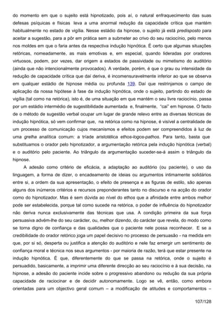 do momento em que o sujeito está hipnotizado, pois aí, o natural enfraquecimento das suas
defesas psíquicas e físicas leva a uma anormal redução da capacidade crítica que mantém
habitualmente no estado de vigília. Nesse estádio da hipnose, o sujeito já está predisposto para
aceitar a sugestão, para a pôr em prática sem a submeter ao crivo do seu raciocínio, pelo menos
nos moldes em que o faria antes da respectiva indução hipnótica. É certo que algumas situações
retóricas, nomeadamente, as mais emotivas e, em especial, quando lideradas por oradores
virtuosos, podem, por vezes, dar origem a estados de passividade ou mimetismo do auditório
(ainda que não intencionalmente provocados). A verdade, porém, é que o grau ou intensidade da
redução de capacidade crítica que daí deriva, é incomensuravelmente inferior ao que se observa
em qualquer estádio de hipnose média ou profunda 139. Daí que restrinjamos o campo de
aplicação da nossa hipótese à fase da indução hipnótica, onde o sujeito, partindo do estado de
vigília (tal como na retórica), isto é, de uma situação em que mantém o seu livre raciocínio, passa
por um estádio intermédio de sugestibilidade aumentada e, finalmente, “cai” em hipnose. O facto
de o método de sugestão verbal ocupar um lugar de grande relevo entre as diversas técnicas de
indução hipnótica, só vem confirmar que, na retórica como na hipnose, é visível a centralidade de
um processo de comunicação cujos mecanismos e efeitos podem ser compreendidos à luz de
uma grelha analítica comum: a tríade aristotélica ethos-logos-pathos. Para tanto, basta que
substituamos o orador pelo hipnotizador, a argumentação retórica pela indução hipnótica (verbal)
e o auditório pelo paciente. Ao triângulo da argumentação suceder-se-á assim o triângulo da
hipnose.
     A adesão como critério de eficácia, a adaptação ao auditório (ou paciente), o uso da
linguagem, a forma de dizer, o encadeamento de ideias ou argumentos intimamente solidários
entre si, a ordem da sua apresentação, o efeito de presença e as figuras de estilo, são apenas
alguns dos inúmeros critérios e recursos preponderantes tanto no discurso e na acção do orador
como do hipnotizador. Mas é sem dúvida ao nível do ethos que a afinidade entre ambos melhor
pode ser estabelecida, porque tal como sucede na retórica, o poder de influência do hipnotizador
não deriva nunca exclusivamente das técnicas que usa. A condição primeira da sua força
persuasiva advém-lhe do seu carácter, ou, melhor dizendo, do carácter que revela, do modo como
se torna digno de confiança e das qualidades que o paciente nele possa reconhecer. E se a
credibilidade do orador retórico joga um papel decisivo no processo de persuasão - na medida em
que, por si só, desperta ou justifica a atenção do auditório e nele faz emergir um sentimento de
confiança moral e técnica nos seus argumentos - por maioria de razão, terá que estar presente na
indução hipnótica. É que, diferentemente do que se passa na retórica, onde o sujeito é
persuadido, basicamente, a imprimir uma diferente direcção ao seu raciocínio e à sua decisão, na
hipnose, a adesão do paciente incide sobre o progressivo abandono ou redução da sua própria
capacidade de raciocinar e de decidir autonomamente. Logo se vê, então, como embora
orientadas para um objectivo geral comum – a modificação de atitudes e comportamentos –

                                                                                          107/128
 