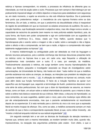 retórica e hipnose correspondem, no entanto, a processos de influência de diferente grau ou
intensidade, ao nível da acção sobre o outro. Processos que nem sempre é fácil distinguir por ser
praticamente impossível eleger um critério objectivo e inequívoco para estabelecer com segurança
se, em dado momento, o sujeito se encontra ou não sob influência hipnótica. Ora é justamente
este ponto que pretendemos realçar - a inexistência de uma rigorosa fronteira entre os dois
fenómenos. De um lado, a retórica, em que o predomínio da discutibilidade crítica é inseparável
do registo de sensibilidade em que se inscrevem os estados emocionais do auditório. Do outro, a
indução hipnótica, cuja focalização sensorial e subjectiva reduz, mas não chega nunca a anular, a
capacidade de raciocínio do paciente (nem mesmo no mais profundo estádio hipnótico), pois, de
outra forma, ele ficaria sem poder compreender e agir em conformidade com as sugestões do
hipnotizador. Confirma-o D.-L. Araoz, citado por Yves Halfon, quando destaca que “o
hipnoterapeuta põe o acento sobre a imagem e não a razão; sobre a sensação e não a lógica;
sobre o afecto e não a compreensão, se bem que a razão, a lógica e a compreensão não sejam
totalmente negligenciados na hipnose” 140.
     A mesma indeterminação ou ambiguidade pode ser detectada ao nível da linguagem e
demais recursos persuasivos, pois a estreita vizinhança das técnicas discursivas presentes tanto
na retórica como na hipnose leva a que, em cada uma, seja frequente a utilização de
procedimentos mais conotados com a outra. É o caso, por exemplo, da metáfora.
Tradicionalmente associada à retórica, ela surge também como recurso hipnoterapêutico tão
valioso que Bertoni, psiquiatra e investigador associado ao Grupo de investigadores sobre
comunicações, da Universidade de Nancy, não hesita em dizer: “nada melhor do que a metáfora
permite esclarecer-nos sobre as crenças, os desejos, as intenções que presidem às relações que
o paciente mantém com o mundo...” 141. A utilização da metáfora na hipnose vai, contudo, muito
para além desta sua função hermenêutica. O facto de a indução hipnótica se apoiar num
específico uso da linguagem que, seguindo a terminologia de Austin, poderemos descrever como
uma série de actos perlocucionais, faz com que o dizer do hipnotizador se assuma, ao mesmo
tempo, como um fazer, um actuar sobre a radical interioridade do paciente, que o mesmo é dizer,
sobre a esfera mais básica e essencial da sua vivência. Além disso, o discurso do hipnotizador, os
seus comandos, as suas sugestões, apelam para o novo, para uma mudança cujos efeitos são
por ele antecipadamente anunciados, mas que o paciente verdadeiramente só reconhecerá
depois de os experienciar. E é esta remissão para o domínio do vivo e do novo que a expressão
literal se mostra incapaz de efectuar. Ora, como se sabe, a metáfora acrescenta sempre um mais
de sentido do que o faria a correspondente expressão literal, já que, como refere Innerarity , ela
“mostra o indizível enquanto indizível na sua radical singularidade” 142.
     Um segundo exemplo tem a ver com as técnicas de focalização da atenção inerentes à
hipnose que, embora sem a mesma intensidade, se revelam também muito úteis, quando não,
imprescindíveis, na recepção dos argumentos proferidos pelo orador. Com efeito, o que a

                                                                                         108/128
 