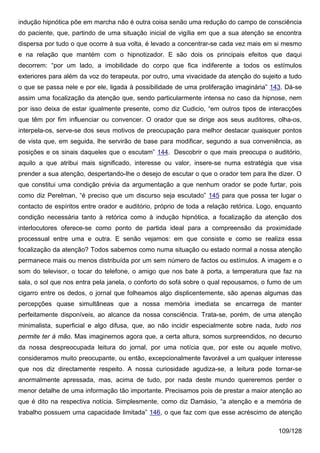 indução hipnótica põe em marcha não é outra coisa senão uma redução do campo de consciência
do paciente, que, partindo de uma situação inicial de vigília em que a sua atenção se encontra
dispersa por tudo o que ocorre à sua volta, é levado a concentrar-se cada vez mais em si mesmo
e na relação que mantém com o hipnotizador. E são dois os principais efeitos que daqui
decorrem: “por um lado, a imobilidade do corpo que fica indiferente a todos os estímulos
exteriores para além da voz do terapeuta, por outro, uma vivacidade da atenção do sujeito a tudo
o que se passa nele e por ele, ligada à possibilidade de uma proliferação imaginária” 143. Dá-se
assim uma focalização da atenção que, sendo particularmente intensa no caso da hipnose, nem
por isso deixa de estar igualmente presente, como diz Cudicio, “em outros tipos de interacções
que têm por fim influenciar ou convencer. O orador que se dirige aos seus auditores, olha-os,
interpela-os, serve-se dos seus motivos de preocupação para melhor destacar quaisquer pontos
de vista que, em seguida, lhe servirão de base para modificar, segundo a sua conveniência, as
posições e os sinais daqueles que o escutam” 144. Descobrir o que mais preocupa o auditório,
aquilo a que atribui mais significado, interesse ou valor, insere-se numa estratégia que visa
prender a sua atenção, despertando-lhe o desejo de escutar o que o orador tem para lhe dizer. O
que constitui uma condição prévia da argumentação a que nenhum orador se pode furtar, pois
como diz Perelman, “é preciso que um discurso seja escutado” 145 para que possa ter lugar o
contacto de espíritos entre orador e auditório, próprio de toda a relação retórica. Logo, enquanto
condição necessária tanto à retórica como à indução hipnótica, a focalização da atenção dos
interlocutores oferece-se como ponto de partida ideal para a compreensão da proximidade
processual entre uma e outra. E senão vejamos: em que consiste e como se realiza essa
focalização da atenção? Todos sabemos como numa situação ou estado normal a nossa atenção
permanece mais ou menos distribuída por um sem número de factos ou estímulos. A imagem e o
som do televisor, o tocar do telefone, o amigo que nos bate à porta, a temperatura que faz na
sala, o sol que nos entra pela janela, o conforto do sofá sobre o qual repousamos, o fumo de um
cigarro entre os dedos, o jornal que folheamos algo displicentemente, são apenas algumas das
percepções quase simultâneas que a nossa memória imediata se encarrega de manter
perfeitamente disponíveis, ao alcance da nossa consciência. Trata-se, porém, de uma atenção
minimalista, superficial e algo difusa, que, ao não incidir especialmente sobre nada, tudo nos
permite ter à mão. Mas imaginemos agora que, a certa altura, somos surpreendidos, no decurso
da nossa despreocupada leitura do jornal, por uma notícia que, por este ou aquele motivo,
consideramos muito preocupante, ou então, excepcionalmente favorável a um qualquer interesse
que nos diz directamente respeito. A nossa curiosidade agudiza-se, a leitura pode tornar-se
anormalmente apressada, mas, acima de tudo, por nada deste mundo quereremos perder o
menor detalhe de uma informação tão importante. Precisamos pois de prestar a maior atenção ao
que é dito na respectiva notícia. Simplesmente, como diz Damásio, “a atenção e a memória de
trabalho possuem uma capacidade limitada” 146, o que faz com que esse acréscimo de atenção

                                                                                         109/128
 