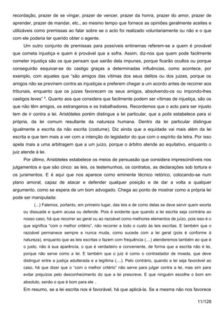recordação, prazer de se vingar, prazer de vencer, prazer da honra, prazer do amor, prazer de
aprender, prazer de mandar, etc., ao mesmo tempo que fornece as opiniões geralmente aceites e
utilizáveis como premissas ao falar sobre se o acto foi realizado voluntariamente ou não e o que
com ele poderia ter querido obter o agente.
     Um outro conjunto de premissas para possíveis entinemas referem-se a quem é provável
que cometa injustiça e quem é provável que a sofra. Assim, diz-nos que quem pode facilmente
cometer injustiça são os que pensam que sairão dela impunes, porque ficarão ocultos ou porque
conseguirão esquivar-se do castigo graças a determinadas influências, como acontece, por
exemplo, com aqueles que “são amigos das vítimas dos seus delitos ou dos juizes, porque os
amigos não se previnem contra as injustiças e preferem chegar a um acordo antes de recorrer aos
tribunais, enquanto que os juizes favorecem os seus amigos, absolvendo-os ou impondo-lhes
castigos leves” 8. Quanto aos que considera que facilmente podem ser vítimas de injustiça, são os
que não têm amigos, os estrangeiros e os trabalhadores. Recordemos que o acto para ser injusto
tem de ir contra a lei. Aristóteles porém distingue a lei particular, que a polis estabelece para si
própria, da lei comum resultante da natureza humana. Dentro da lei particular distingue
igualmente a escrita da não escrita (costume). Diz ainda que a equidade vai mais além da lei
escrita e que tem mais a ver com a intenção do legislador do que com o espírito da letra. Por isso
apela mais a uma arbitragem que a um juízo, porque o árbitro atende ao equitativo, enquanto o
juiz atende à lei.
     Por último, Aristóteles estabelece os meios de persuasão que considera imprescindíveis nos
julgamentos e que são cinco: as leis, os testemunhos, os contratos, as declarações sob tortura e
os juramentos. E é aqui que nos aparece como eminente técnico retórico, colocando-se num
plano amoral, capaz de atacar e defender qualquer posição e de dar a volta a qualquer
argumento, como se espera de um bom advogado. Chega ao ponto de mostrar como a própria lei
pode ser manipulada:
           (...) Falemos, portanto, em primeiro lugar, das leis e de como delas se deve servir quem exorta
     ou dissuade e quem acusa ou defende. Pois é evidente que quando a lei escrita seja contrária ao
     nosso caso, há que recorrer ao geral ou ao razoável como melhores elementos de juízo, pois isso é o
     que significa “com o melhor critério”, não recorrer a todo o custo às leis escritas. E também que o
     razoável permanece sempre e nunca muda, como sucede com a lei geral (pois é conforme à
     natureza), enquanto que as leis escritas o fazem com frequência (....) atenderemos também ao que é
     o justo, não à sua aparência, o que é verdadeiro e conveniente, de forma que a escrita não é lei,
     porque não serve como a lei. E também que o juiz é como o contrastador de moeda, que deve
     distinguir entre a justiça adulterada e a legítima (....). Pelo contrário, quando a lei seja favorável ao
     caso, há que dizer que o “com o melhor critério” não serve para julgar contra a lei, mas sim para
     evitar prejuízos pelo desconhecimento do que a lei prescreve. E que ninguém escolhe o bom em
     absoluto, senão o que é bom para ele .
     Em resumo, se a lei escrita nos é favorável, há que aplicá-la. Se a mesma não nos favorece

                                                                                                      11/128
 