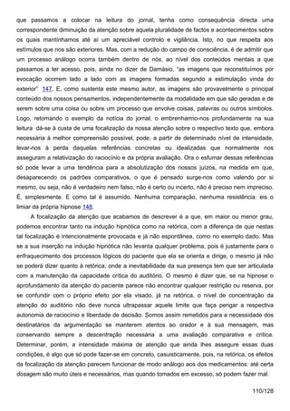 que passamos a colocar na leitura do jornal, tenha como consequência directa uma
correspondente diminuição da atenção sobre aquela pluralidade de factos e acontecimentos sobre
os quais mantínhamos até aí um apreciável controlo e vigilância. Isto, no que respeita aos
estímulos que nos são exteriores. Mas, com a redução do campo de consciência, é de admitir que
um processo análogo ocorra também dentro de nós, ao nível dos conteúdos mentais a que
passamos a ter acesso, pois, ainda no dizer de Damásio, “as imagens que reconstituímos por
evocação ocorrem lado a lado com as imagens formadas segundo a estimulação vinda do
exterior” 147. E, como sustenta este mesmo autor, as imagens são provavelmente o principal
conteúdo dos nossos pensamentos, independentemente da modalidade em que são geradas e de
serem sobre uma coisa ou sobre um processo que envolve coisas, palavras ou outros símbolos.
Logo, retomando o exemplo da notícia do jornal, o embrenharmo-nos profundamente na sua
leitura dá-se à custa de uma focalização da nossa atenção sobre o respectivo texto que, embora
necessária à melhor compreensão possível, pode, a partir de determinado nível de intensidade,
levar-nos à perda daquelas referências concretas ou idealizadas que normalmente nos
asseguram a relativização do raciocínio e da própria avaliação. Ora o esfumar dessas referências
só pode levar a uma tendência para a absolutização dos nossos juízos, na medida em que,
desaparecendo os padrões comparativos, o que é pensado surge-nos como valendo por si
mesmo, ou seja, não é verdadeiro nem falso, não é certo ou incerto, não é preciso nem impreciso.
É, simplesmente. E como tal é assumido. Nenhuma comparação, nenhuma resistência: eis o
limiar da própria hipnose 148.
     A focalização da atenção que acabamos de descrever é a que, em maior ou menor grau,
podemos encontrar tanto na indução hipnótica como na retórica, com a diferença de que nestas
tal focalização é intencionalmente provocada e já não espontânea, como no exemplo dado. Mas
se a sua inserção na indução hipnótica não levanta qualquer problema, pois é justamente para o
enfraquecimento dos processos lógicos do paciente que ela se orienta e dirige, o mesmo já não
se poderá dizer quanto à retórica, onde a inevitabilidade da sua presença tem que ser articulada
com a manutenção da capacidade crítica do auditório. O mesmo é dizer que, se na hipnose o
aprofundamento da atenção do paciente parece não encontrar qualquer restrição ou reserva, por
se confundir com o próprio efeito por ela visado, já na retórica, o nível de concentração da
atenção do auditório não deve nunca ultrapassar aquele limite que faça perigar a respectiva
autonomia de raciocínio e liberdade de decisão. Somos assim remetidos para a necessidade dos
destinatários da argumentação se manterem atentos ao orador e à sua mensagem, mas
conservando sempre a descentração necessária a uma avaliação comparativa e crítica.
Determinar, porém, a intensidade máxima de atenção que ainda lhes assegure essas duas
condições, é algo que só pode fazer-se em concreto, casuisticamente, pois, na retórica, os efeitos
da focalização da atenção parecem funcionar de modo análogo aos dos medicamentos: até certa
dosagem são muito úteis e necessários, mas quando tomados em excesso, só podem fazer mal.

                                                                                          110/128
 