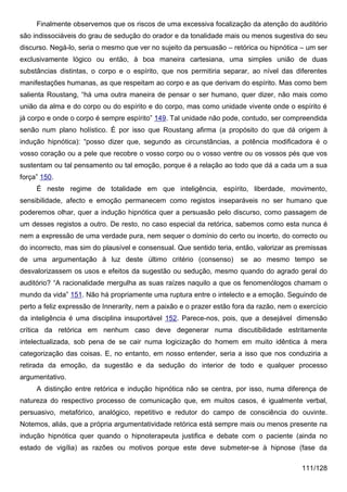 Finalmente observemos que os riscos de uma excessiva focalização da atenção do auditório
são indissociáveis do grau de sedução do orador e da tonalidade mais ou menos sugestiva do seu
discurso. Negá-lo, seria o mesmo que ver no sujeito da persuasão – retórica ou hipnótica – um ser
exclusivamente lógico ou então, à boa maneira cartesiana, uma simples união de duas
substâncias distintas, o corpo e o espírito, que nos permitiria separar, ao nível das diferentes
manifestações humanas, as que respeitam ao corpo e as que derivam do espírito. Mas como bem
salienta Roustang, “há uma outra maneira de pensar o ser humano, quer dizer, não mais como
união da alma e do corpo ou do espírito e do corpo, mas como unidade vivente onde o espírito é
já corpo e onde o corpo é sempre espírito” 149. Tal unidade não pode, contudo, ser compreendida
senão num plano holístico. É por isso que Roustang afirma (a propósito do que dá origem à
indução hipnótica): “posso dizer que, segundo as circunstâncias, a potência modificadora é o
vosso coração ou a pele que recobre o vosso corpo ou o vosso ventre ou os vossos pés que vos
sustentam ou tal pensamento ou tal emoção, porque é a relação ao todo que dá a cada um a sua
força” 150.
     É neste regime de totalidade em que inteligência, espírito, liberdade, movimento,
sensibilidade, afecto e emoção permanecem como registos inseparáveis no ser humano que
poderemos olhar, quer a indução hipnótica quer a persuasão pelo discurso, como passagem de
um desses registos a outro. De resto, no caso especial da retórica, sabemos como esta nunca é
nem a expressão de uma verdade pura, nem sequer o domínio do certo ou incerto, do correcto ou
do incorrecto, mas sim do plausível e consensual. Que sentido teria, então, valorizar as premissas
de uma argumentação à luz deste último critério (consenso)             se ao mesmo tempo se
desvalorizassem os usos e efeitos da sugestão ou sedução, mesmo quando do agrado geral do
auditório? “A racionalidade mergulha as suas raízes naquilo a que os fenomenólogos chamam o
mundo da vida” 151. Não há propriamente uma ruptura entre o intelecto e a emoção. Seguindo de
perto a feliz expressão de Innerarity, nem a paixão e o prazer estão fora da razão, nem o exercício
da inteligência é uma disciplina insuportável 152. Parece-nos, pois, que a desejável dimensão
crítica da retórica em nenhum caso deve degenerar numa discutibilidade estritamente
intelectualizada, sob pena de se cair numa logicização do homem em muito idêntica à mera
categorização das coisas. E, no entanto, em nosso entender, seria a isso que nos conduziria a
retirada da emoção, da sugestão e da sedução do interior de todo e qualquer processo
argumentativo.
     A distinção entre retórica e indução hipnótica não se centra, por isso, numa diferença de
natureza do respectivo processo de comunicação que, em muitos casos, é igualmente verbal,
persuasivo, metafórico, analógico, repetitivo e redutor do campo de consciência do ouvinte.
Notemos, aliás, que a própria argumentatividade retórica está sempre mais ou menos presente na
indução hipnótica quer quando o hipnoterapeuta justifica e debate com o paciente (ainda no
estado de vigília) as razões ou motivos porque este deve submeter-se à hipnose (fase da

                                                                                          111/128
 