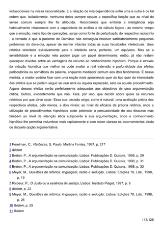indissociáveis na nossa racionalidade. E a relação de interdependência entre uma e outra é de tal
ordem que, isoladamente, nenhuma delas cumpre sequer a específica função que ao nível do
senso comum sempre lhe foi atribuída.            Recordemos que embora a inteligência seja
habitualmente relacionada com a capacidade de análise e de cálculo lógico - ao mesmo tempo
que a emoção, neste tipo de operações, surge como fonte de perturbação do respectivo raciocínio
- a verdade é que o paciente de Damásio não conseguia resolver satisfatoriamente pequenos
problemas do dia-a-dia, apesar de manter intactas todas as suas faculdades intelectuais. Uma
retórica orientada exlusivamente para o intelecto seria, portanto, um equívoco. Mas se a
sensibilidade e a emoção nela podem jogar um papel determinante, então, já não restam
quaisquer dúvidas sobre as vantagens do recurso ao conhecimento hipnótico. Porque é através
da indução hipnótica que melhor se pode avaliar a real extensão e profundidade dos efeitos
perlocutórios ou somáticos da palavra, enquanto mediador comum aos dois fenómenos. E nessa
medida, o orador poderá ficar com uma noção mais aproximada quer do tipo quer da intensidade
dos efeitos que se podem seguir se usar esta ou aquela expressão, este ou aquele procedimento.
Alguns desses efeitos serão perfeitamente adequados aos objectivos de uma argumentação
crítica. Outros, evidentemente que não. Terá, por isso, que decidir sobre quais os recursos
retóricos por que deve optar. Essa sua decisão exige, como é natural, uma avaliação prévia dos
respectivos efeitos, pelo menos, a dois níveis: ao nível da eficácia da própria retórica, onde a
utilização de procedimentos hipnóticos pode potenciar a persuasividade do seu discurso mas
também ao nível da intenção ética subjacente à sua argumentação, onde o conhecimento
hipnótico lhe permitirá vislumbrar mais rapidamente e com maior clareza os inconvenientes desta
ou daquela opção argumentativa.




1 Perelman, C., Retóricas, S. Paulo: Martins Fontes, 1997, p. 217
2 Ibidem
3 Breton, P., A argumentação na comunicação, Lisboa: Publicações D. Quixote, 1998, p. 29
4 Breton, P., A argumentação na comunicação, Lisboa: Publicações D. Quixote, 1998, p. 31
5 Breton, P., A argumentação na comunicação, Lisboa: Publicações D. Quixote, 1998, p. 33
6 Meyer, M., Questões de retórica: linguagem, razão e sedução, Lisboa: Edições 70, Lda., 1998,
     p. 19
7 Ricoeur, P., O Justo ou a essência da Justiça, Lisboa: Instituto Piaget, 1997, p. 9
8 Ibidem, p. 22
9 Meyer, M., Questões de retórica: linguagem, razão e sedução, Lisboa: Edições 70, Lda., 1998,
     p. 26
10 Ibidem, p. 29
11 Ibidem

                                                                                         113/128
 