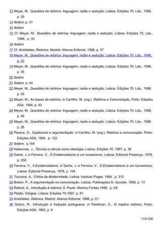 12 Meyer, M., Questões de retórica: linguagem, razão e sedução, Lisboa: Edições 70, Lda., 1998,
     p. 29
13 Ibidem, p. 31
14 Ibidem
15 Cf. Meyer, M., Questões de retórica: linguagem, razão e sedução, Lisboa: Edições 70, Lda.,
     1998, p. 33
16 Ibidem
17 Cf. Aristóteles, Retórica, Madrid: Alianza Editorial, 1998, p. 57
18 Meyer, M., Questões de retórica: linguagem, razão e sedução, Lisboa: Edições 70, Lda., 1998,
     p. 33
19 Meyer, M., Questões de retórica: linguagem, razão e sedução, Lisboa: Edições 70, Lda., 1998,
     p. 35
20 Ibidem
21 Ibidem, p. 44
22 Meyer, M., Questões de retórica: linguagem, razão e sedução, Lisboa: Edições 70, Lda., 1998,
     p. 45
23 Meyer, M., As bases da retórica, in Carrilho, M. (org.), Retórica e Comunicação, Porto: Edições
     ASA, 1994, p. 63
24 Meyer, M., Questões de retórica: linguagem, razão e sedução, Lisboa: Edições 70, Lda., 1998,
     p. 46
25 Meyer, M., Questões de retórica: linguagem, razão e sedução, Lisboa: Edições 70, Lda., 1998,
     p. 26
26 Pereira, O., Cepticismo e argumentação, in Carrilho, M. (org.), Retórica e comunicação, Porto:
     Edições ASA, 1994, p. 152
27 Ibidem, p.154
28 Habermas, J., Técnica e ciência como ideologia, Lisboa: Edições 70, 1997, p. 36
29 Sartre, J. e Ferreira, V., O Existencialismo é um humanismo, Lisboa: Editorial Presença, 1978,
     p. 250
30 Ferreira, V., II-Existencialismo, in Sartre, J. e Ferreira, V., O Existencialismo é um humanismo,
     Lisboa: Editorial Presença, 1978, p. 104
31 Touraine, A., Crítica da Modernidade, Lisboa: Instituto Piaget, 1994, p. 310
32 Breton, P., A argumentação na comunicação, Lisboa: Publicações D. Quixote, 1998, p. 13
33 Reboul, A., Introdução à retórica, S. Paulo: Martins Fontes,1998, p. XX
34 Platão, Górgias, Lisboa: Edições 70,1997, p. 61
35 Aristóteles, Retórica, Madrid: Alianza Editorial, 1998, p. 51
36 Grácio, R., Introdução à tradução portuguesa, in Perelman, C., O império retórico, Porto:
     Edições ASA, 1993, p. 9

                                                                                           114/128
 