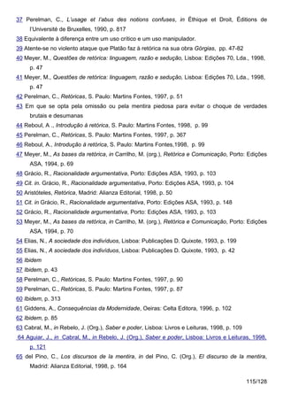 37 Perelman, C., L’usage et l’abus des notions confuses, in Éthique et Droit, Éditions de
     l’Université de Bruxelles, 1990, p. 817
38 Equivalente à diferença entre um uso crítico e um uso manipulador.
39 Atente-se no violento ataque que Platão faz à retórica na sua obra Górgias, pp. 47-82
40 Meyer, M., Questões de retórica: linguagem, razão e sedução, Lisboa: Edições 70, Lda., 1998,
     p. 47
41 Meyer, M., Questões de retórica: linguagem, razão e sedução, Lisboa: Edições 70, Lda., 1998,
     p. 47
42 Perelman, C., Retóricas, S. Paulo: Martins Fontes, 1997, p. 51
43 Em que se opta pela omissão ou pela mentira piedosa para evitar o choque de verdades
     brutais e desumanas
44 Reboul, A ., Introdução à retórica, S. Paulo: Martins Fontes, 1998, p. 99
45 Perelman, C., Retóricas, S. Paulo: Martins Fontes, 1997, p. 367
46 Reboul, A., Introdução à retórica, S. Paulo: Martins Fontes,1998, p. 99
47 Meyer, M., As bases da retórica, in Carrilho, M. (org.), Retórica e Comunicação, Porto: Edições
     ASA, 1994, p. 69
48 Grácio, R., Racionalidade argumentativa, Porto: Edições ASA, 1993, p. 103
49 Cit. in. Grácio, R., Racionalidade argumentativa, Porto: Edições ASA, 1993, p. 104
50 Aristóteles, Retórica, Madrid: Alianza Editorial, 1998, p. 50
51 Cit. in Grácio, R., Racionalidade argumentativa, Porto: Edições ASA, 1993, p. 148
52 Grácio, R., Racionalidade argumentativa, Porto: Edições ASA, 1993, p. 103
53 Meyer, M., As bases da retórica, in Carrilho, M. (org.), Retórica e Comunicação, Porto: Edições
     ASA, 1994, p. 70
54 Elias, N., A sociedade dos indivíduos, Lisboa: Publicações D. Quixote, 1993, p. 199
55 Elias, N., A sociedade dos indivíduos, Lisboa: Publicações D. Quixote, 1993, p. 42
56 Ibidem
57 Ibidem, p. 43
58 Perelman, C., Retóricas, S. Paulo: Martins Fontes, 1997, p. 90
59 Perelman, C., Retóricas, S. Paulo: Martins Fontes, 1997, p. 87
60 Ibidem, p. 313
61 Giddens, A., Consequências da Modernidade, Oeiras: Celta Editora, 1996, p. 102
62 Ibidem, p. 85
63 Cabral, M., in Rebelo, J. (Org.), Saber e poder, Lisboa: Livros e Leituras, 1998, p. 109
64 Aguiar, J., in Cabral, M., in Rebelo, J. (Org.), Saber e poder, Lisboa: Livros e Leituras, 1998,
     p. 121
65 del Pino, C., Los discursos de la mentira, in del Pino, C. (Org.), El discurso de la mentira,
     Madrid: Alianza Editorial, 1998, p. 164

                                                                                              115/128
 