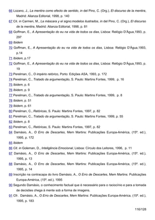 66 Lozano, J., La mentira como efecto de sentido, in del Pino, C. (Org.), El discurso de la mentira,
     Madrid: Alianza Editorial, 1998, p. 140
67 Cit. in Carmen, M., La máscara y el signo:modelos ilustrados, in del Pino, C. (Org.), El discurso
     de la mentira, Madrid: Alianza Editorial, 1998, p. 81
68 Goffman, E., A Apresentação do eu na vida de todos os dias, Lisboa: Relógio D’Água,1993, p.
     297
69 Ibidem
70 Goffman, E., A Apresentação do eu na vida de todos os dias, Lisboa: Relógio D’Água,1993,
     p.14
71 Ibidem, p.17
72 Goffman, E., A Apresentação do eu na vida de todos os dias, Lisboa: Relógio D’Água,1993, p.
     19
73 Perelman, C., O império retórico, Porto: Edições ASA, 1993, p. 172
74 Perelman, C., Tratado da argumentação, S. Paulo: Martins Fontes, 1999, p. 16
75 Ibidem, p. 6
76 Ibidem, p. 9
77 Perelman, C., Tratado da argumentação, S. Paulo: Martins Fontes, 1999, p. 8
78 Ibidem, p. 51
79 Ibidem, p. 61
80 Perelman, C., Retóricas, S. Paulo: Martins Fontes, 1997, p. 82
81 Perelman, C., Tratado da argumentação, S. Paulo: Martins Fontes, 1999, p. 55
82 Ibidem, p. 8
83 Perelman, C., Retóricas, S. Paulo: Martins Fontes, 1997, p. 82
84 Damásio, A., O Erro de Descartes, Mem Martins: Publicações Europa-América, (15ª. ed.),
     1995, p. 172
85 Ibidem
86 Cit. in Goleman, D., Inteligência Emocional, Lisboa: Círculo dos Leitores, 1996, p. 11
87 Damásio, A., O Erro de Descartes, Mem Martins: Publicações Europa-América, (15ª. ed.),
     1995, p. 13
88 Damásio, A., O Erro de Descartes, Mem Martins: Publicações Europa-América, (15ª. ed.),
     1995, p. 14
89 Inscrição na contracapa do livro Damásio, A., O Erro de Descartes, Mem Martins: Publicações
     Europa-América, (15ª. ed.), 1995
90 Segundo Damásio, o conhecimento factual que é necessário para o raciocínio e para a tomada
     de decisões chega à mente sob a forma de imagens.
91 Cfr. Damásio, A., O Erro de Descartes, Mem Martins: Publicações Europa-América, (15ª. ed.),
     1995, p. 183

                                                                                            116/128
 