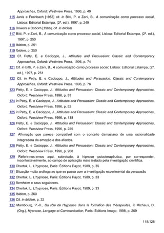 Approaches, Oxford: Westview Press, 1996, p. 49
115 Janis e Feshbach [1953] cit. in Bitti, P. e Zani, B., A comunicação como processo social,
      Lisboa: Editorial Estampa, (2ª. ed.), 1997, p. 249
116 Bowers e Osborn [1966], cit. in ibidem
117 Bitti, P. e Zani, B., A comunicação como processo social, Lisboa: Editorial Estampa, (2ª. ed.),
      1997, p. 250
118 Ibidem, p. 251
119 Ibidem, p. 250
120 Cf. Petty, E. e Cacioppo, J., Attitudes and Persuasion: Classic and Contemporary
      Approaches, Oxford: Westview Press, 1996, p. 74
121 Cit. in Bitti, P. e Zani, B., A comunicação como processo social, Lisboa: Editorial Estampa, (2ª.
      ed.), 1997, p. 251
122 Cit. in Petty, E. e Cacioppo, J., Attitudes and Persuasion: Classic and Contemporary
      Approaches, Oxford: Westview Press, 1996, p. 76
123 Petty, E. e Cacioppo, J., Attitudes and Persuasion: Classic and Contemporary Approaches,
      Oxford: Westview Press, 1996, p. 83
124 in Petty, E. e Cacioppo, J., Attitudes and Persuasion: Classic and Contemporary Approaches,
      Oxford: Westview Press, 1996, p. 82
125 in Petty, E. e Cacioppo, J., Attitudes and Persuasion: Classic and Contemporary Approaches,
      Oxford: Westview Press, 1996, p. 138
126 Petty, E. e Cacioppo, J., Attitudes and Persuasion: Classic and Contemporary Approaches,
      Oxford: Westview Press, 1996, p. 225
127 Afirmação que parece compatível com o conceito damasiano de uma racionalidade
      integradora da emoção e dos afectos.
128 Petty, E. e Cacioppo, J., Attitudes and Persuasion: Classic and Contemporary Approaches,
      Oxford: Westview Press, 1996, p. 268
129    Referir-nos-emos aqui, sobretudo, à hipnose psicoterapêutica, por corresponder,
      incontestavelmente, ao campo de aplicação mais testado pela investigação científica.
130 Chertok, L. L’hypnose, Paris: Éditions Payot, 1989, p. 35
131 Situação muito análoga ao que se passa com a investigação experimental da persuasão
132 Chertok, L. L’hypnose, Paris: Éditions Payot, 1989, p. 33
133 Bernheim e seus seguidores.
134 Chertok, L. L’hypnose, Paris: Éditions Payot, 1989, p. 33
135 Ibidem, p. 260
136 Cit. in ibidem, p. 32
137 Mambourg, P.-H., Du rôle de l’hypnose dans la formation des thérapeutes, in Michaux, D.
      (Org.), Hypnose, Langage et Communication, Paris: Editions Imago, 1998, p. 209


                                                                                            118/128
 
