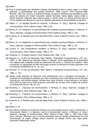 138 Ibidem
139 Para a classificação dos diferentes estados intermediários entre a plena vigília e o transe
    profundo, a generalidade dos autores [Chertock, 1989; Liguori, 1979; Eysenck,1956;
    Rhodes, 1950, etc.] recorre à conhecida Escala de Davis e Husband que estabelece quatro
    graus de hipnose por ordem crescente: estado hipnoidal, transe ligeiro, transe médio e
    transe profundo. Segundo esta mesma escala, o transe médio e o transe profundo são os
    únicos estádios da hipnose em que já se registam alterações de personalidade no paciente.
140 Halfon, Y., Le langage figuratif en hypnose, in Michaux, D. (Org.), Hypnose, Langage et
     Communication, Paris: Editions Imago, 1998, p. 68
141 Bertoni, N., La métaphore en hypnothérapie des maladies psychosomatiques, in Michaux, D.
     (Org.), Hypnose, Langage et Communication, Paris: Editions Imago, 1998, p. 156
142 Innerarity, D., A Filosofia como uma das Belas Artes, Lisboa: Editorial Teorema, Lda., 1996, p.
     78
143 Bertoni, N., La métaphore en hypnothérapie des maladies psychosomatiques, in Michaux, D.
     (Org.), Hypnose, Langage et Communication, Paris: Editions Imago, 1998, p. 151
144 Cudicio, P., Des manipulations mentales, in Michaux, D. (Org.), Hypnose, Langage et
     Communication, Paris: Editions Imago, 1998, p. 191
145 Perelman, C., O império retórico, Porto: Edições ASA, 1993, p. 29
146 Damásio, A., O Erro de Descartes, Mem Martins: Publicações Europa-América, (15ª. ed.),
    1995, p. 184. Note-se que Damásio define a “atenção” como capacidade de concentração
    num determinado conteúdo mental em detrimento de outros, e “memória de trabalho” como
    consistindo na capacidade de reter informação durante um período de muitos segundos e de
    a manipular mentalmente (p. 61, op. cit.).
147 Damásio, A., O Erro de Descartes, Mem Martins: Publicações Europa-América, (15ª. ed.),
     1995, p. 124
148 Apesar deste exemplo se relacionar mais directamente com a chamada auto-hipnose, o
    processo de focalização da atenção que nele se descreve é em tudo idêntico ao da hipnose
    induzida por uma terceira pessoa. Acresce que, para Chertock, a auto-hipnose é, em geral,
    mais difícil de obter que a hetero-hipnose, para além de ser tida como incapaz de produzir
    um transe profundo (p. 196, op. cit.).
149 Roustang, F., L’hypnose est communication, in Michaux, D. (Org.), Hypnose, Langage et
     Communication, Paris: Editions Imago, 1998, p. 27
150 Roustang, F., L’hypnose est communication, in Michaux, D. (Org.), Hypnose, Langage et
     Communication, Paris: Editions Imago, 1998, p. 31
151 Innerarity, D., A Filosofia como uma das Belas Artes, Lisboa: Editorial Teorema, Lda., 1996, p.
     15
152 Ibidem, p. 24
153 Jean Adrian sustenta que a hipnose permite uma comunicação interna, entre o consciente e o
     inconsciente (Adrian, J. L’hypnose, outil de communication interne, in Michaux, D. (Org.),
     Hypnose, Langage et Communication, Paris: Editions Imago, 1998, p. 128). Pela nossa
     parte, contudo, utilizamos aqui a mesma expressão mais no sentido perelmaniano de uma
     comunicação do sujeito consigo próprio assente no diálogo interior que, regra geral,
     antecede a deliberação íntima.

                                                                                          119/128
 