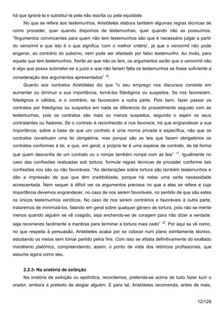 há que ignorá-la e substituí-la pela não escrita ou pela equidade.
     No que se refere aos testemunhos, Aristóteles elabora também algumas regras técnicas de
como proceder, quer quando dispomos de testemunhas, quer quando não as possuímos.
"Argumentos convincentes para quem não tem testemunhos são que é necessário julgar a partir
do verosímil e que isto é o que significa ‘com o melhor critério’, já que o verosímil não pode
enganar, ao contrário do suborno, nem pode ser afastado por falso testemunho. Ao invés, para
aquele que tem testemunhos, frente ao que não os tem, os argumentos serão que o verosímil não
é algo que possa submeter-se a juízo e que não fariam falta os testemunhos se fosse suficiente a
consideração dos argumentos apresentados” 10.
     Quanto aos contratos Aristóteles diz que "o seu emprego nos discursos consiste em
aumentar ou diminuir a sua importância, torná-los fidedignos ou suspeitos. Se nos favorecem,
fidedignos e válidos, e o contrário, se favorecem a outra parte. Pois bem, fazer passar os
contratos por fidedignos ou suspeitos em nada se diferencia do procedimento seguido com as
testemunhas, pois os contratos são mais ou menos suspeitos, segundo o sejam os seus
contratantes ou fiadores. Se o contrato é reconhecido e nos favorece, há que engrandecer a sua
importância, sobre a base de que um contrato é uma norma privada e específica, não que os
contratos constituam uma lei obrigatória, mas porque são as leis que fazem obrigatórios os
contratos conformes à lei, e que, em geral, a própria lei é uma espécie de contrato, de tal forma
                                                                                    11
que quem desconfia de um contrato ou o rompe também rompe com as leis”                . Igualmente no
caso das confissões realizadas sob tortura, formula regras técnicas de proceder conforme tais
confissões nos são ou não favoráveis. "As declarações sobre tortura são também testemunhos e
dão a impressão de que que têm credibilidade, porque há nelas uma certa necessidade
acrescentada. Nem sequer é difícil ver os argumentos precisos no que a elas se refere e cuja
importância devemos engrandecer, no caso de nos serem favoráveis, no sentido de que são estes
os únicos testemunhos verídicos. No caso de nos serem contrários e favoráveis à outra parte,
trataremos de minimizá-los, falando em geral sobre qualquer género de tortura, pois não se mente
menos quando alguém se vê coagido, seja enchendo-se de coragem para não dizer a verdade,
                                                                           12
seja recorrendo facilmente a mentiras para terminar a tortura mais cedo”        . Por aqui se vê como,
no que respeita à persuasão, Aristóteles acaba por se colocar num plano estritamente técnico,
estudando os meios sem tomar partido pelos fins. Com isso se afasta definitivamente do exaltado
moralismo platónico, compreendendo, assim, o ponto de vista dos retóricos profissionais, que
assume agora como seu.


     2.2.3- Na oratória de exibição
     Na oratória de exibição ou epidíctica, recordemos, pretende-se acima de tudo fazer luzir o
orador, embora a pretexto de elogiar alguém. E para tal, Aristóteles recomenda, antes de mais,


                                                                                               12/128
 