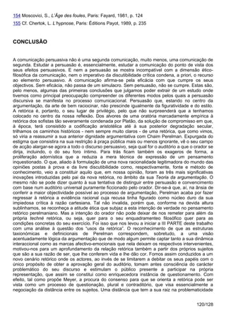 154 Moscovici, S., L’Âge des foules, Paris: Fayard, 1981, p. 124
155 Cf. Chertok, L. L’hypnose, Paris: Éditions Payot, 1989, p. 235



CONCLUSÃO


A comunicação persuasiva não é uma segunda comunicação, muito menos, uma comunicação de
segunda. Estudar a persuasão é, essencialmente, estudar a comunicação do ponto de vista dos
seus efeitos persuasivos. E nem a persuasão se mostra incompatível com a dimensão ético-
filosófica da comunicação, nem o imperativo da discutibilidade crítica condena, a priori, o recurso
ao elemento persuasivo. A comunicação afirma-se pela eficácia com que cumpre os seus
objectivos. Sem eficácia, não passa de um simulacro. Sem persuasão, não se cumpre. Estas são,
pelo menos, algumas das primeiras conclusões que julgamos poder extrair de um estudo onde
tivemos como principal preocupação compreender os diferentes modos pelos quais a persuasão
discursiva se manifesta no processo comunicacional. Persuasão que, estando no centro da
argumentação, da arte de bem raciocinar, não prescinde igualmente da figuratividade e do estilo.
A retórica é, portanto, o seu lugar de privilégio, pelo que não surpreenderá que a tenhamos
colocado no centro da nossa reflexão. Dos alvores de uma oratória marcadamente empírica à
retórica dos sofistas tão severamente condenada por Platão, da solução de compromisso em que,
à época, terá consistido a codificação aristotélica até à sua posterior degradação secular,
trilhamos os caminhos históricos - nem sempre muito claros - de uma retórica, que como vimos,
só viria a reassumir a sua anterior dignidade argumentativa com Chaim Perelman. Expurgada do
estigma que consistira na sua restrição à praça pública mais ou menos ignorante, vê o seu campo
de acção alargar-se agora a todo o discurso persuasivo, seja qual for o auditório a que o orador se
dirija, incluindo, o do seu foro íntimo. Para trás ficam também os exageros de forma, a
proliferação adornística que a reduzia a mera técnica de expressão de um pensamento
inquestionado. O que, aliado à formulação de uma nova racionalidade legitimadora do mundo das
opiniões postas à prova e da livre discutibilidade como, respectivamente, fonte e método de
conhecimento, veio a constituir aquilo que, em nossa opinião, foram as três mais significativas
inovações introduzidas pelo pai da nova retórica, no âmbito da sua Teoria da argumentação. O
mesmo não se pode dizer quanto à sua tentativa de distinguir entre persuasão e convencimento
com base num auditório universal puramente ficcionado pelo orador. Dir-se-á que, aí, na ânsia de
conferir a maior objectividade possível ao processo de argumentação, Perelman acaba por fazer
regressar à retórica a evidência racional cuja recusa tinha figurado como núcleo duro da sua
impiedosa crítica à razão cartesiana. Tal não invalida, porém que, conforme na devida altura
sublinhamos, se reconheça a atitude ética que subjaz a esta intenção de verdade no pensamento
retórico perelmaniano. Mas a intenção do orador não pode deixar de nos remeter para além da
própria techné retórica, ou seja, quer para o seu enquadramenteo filosófico quer para as
condições concretas do seu exercício. Foi isso que nos levou a iniciar a III PARTE deste trabalho
com uma análise à questão dos “usos da retórica”. O reconhecimento de que as estruturas
taxionómicas e definicionais de Perelman correspondem, sobretudo, a uma visão
acentuadamente lógica da argumentação que de modo algum permite captar tanto a sua dinâmica
interaccional como as marcas afectivo-emocionais que nela deixam os respectivos intervenientes,
motivou-nos para um aprofundamento da relação retórica também a partir dos próprios sujeitos
que são a sua razão de ser, que lhe conferem vida e lhe dão cor. Fomos assim conduzidos a um
novo cenário retórico onde os actores, ao invés de se limitarem a debitar os seus papéis com o
único propósito de obter a aprovação geral do auditório, tomam antes consciência do carácter
problemático do seu discurso e estimulam o público presente a participar na própria
representação, que assim se constitui como enriquecedora instância de questionamento. Com
efeito, tal como propõe Meyer, a procura do consenso para que se orienta a retórica pode ser
vista como um processo de questionação, plural e contraditório, que visa essencialmente a
negociação da distância entre os sujeitos. Uma distância que tem a sua raiz na problematicidade


                                                                                          120/128
 