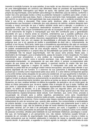 inerente à condição humana, às suas paixões, à sua razão, ao seu discurso e que dita a presença
de uma interrogatividade em contínuo nas diferentes fases do processo de argumentação. É
nesta racionalidade interrogativa que Meyer se apoia, não apenas para caracterizar o logos
próprio da argumentação, como também para distinguir os diferentes usos da retórica, conforme o
orador vise uma aprovação lúcida e crítica ou pretenda manipular o auditório para obter, a todo o
custo, o vencimento das suas teses. Assim, o discurso será tanto mais manipulador, quanto mais
ele suprimir ou esconder a interrogatividade das suas propostas, com o evidente propósito de se
furtar à sua crítica e discussão. Pela nossa parte, aludimos, aliás, a outros critérios ou
procedimentos que favorecem a detecção dos usos abusivos da retórica, embora deixando bem
vincada a nossa convicção de que o melhor antídoto ainda será a atenção, a prudência e a
capacidade crítica que os respectivos destinatários souberem e puderem exercer em cada
situação concreta. Mas porque consideramos que são as acusações de que a retórica não passa
de um instrumento de engano e manipulação que mais têm contribuído para o generalizado
descrédito em que a mesma ainda se encontra, entendemos que a questão justificava uma
atenção muito especial neste nosso trabalho. E a principal ideia que formamos foi a de que a
retórica, mais do que uma prática discursiva especialmente favorável para induzir o outro ao
engano, constitui, isso sim, um espaço de discutibilidade e afirmação das subjectividades em
presença que, por si só, garante ao auditor a possibilidade de dizer não e, inclusivamente, de
justificar a sua recusa. Para tanto, basta que a competência argumentativa não seja um exclusivo
do orador e se estenda igualmente ao auditório a quem se dirige, pois também só nessa condição
se poderá verdadeiramente falar de uma situação retórica, no sentido perelmaniano. Sem a
competência argumentativa é a própria ética da discutibilidade que perde todo o sentido. Sem a
discutibilidade não há sequer argumentação, nem tão pouco seria precisa. Neste caso, o
destinatário da mensagem, pura e simplesmente, passa de receptor a mero receptáculo. Foi neste
entendimento que procedemos a uma análise da manipulação “retórica” não focalizada
unicamente sobre o orador, como é corrente acontecer, mas, mais exactamente, sobre o par
manipulador-manipulado, no pressuposto de que este último é sempre co-responsável pelo
engano de que possa ser alvo. Numa palavra, à eventual mentira do orador não tem que,
necessariamente, seguir-se o engano do auditor. O manipulado não pode ser visto como
autómato ou presa fácil de um qualquer orador menos escrupuloso, sob pena disso ofender a sua
própria dignidade de ser humano. É o exercício da sua autonomia e liberdade de formação
pessoal que o constitui como responsável pelos seus actos. E o acto retórico corresponde apenas
a uma entre tantas outras situações do seu percurso existencial, em que igualmente é chamado a
compreender o que se passa à sua volta, a avaliar e a tomar decisões. Mas seria talvez muito
ingénuo fundar os abusos retóricos exclusivamente na ignorância de quem escuta, traduzida esta
última por um desconhecimento temático que abriria as portas ao abuso de confiança do orador.
Quisemos, por isso, analisar também os efeitos da sugestão, da sedução e, de um modo geral, de
todos os meios persuasivos que, dir-se-ia, apelam mais à emoção do que à razão. Verificar até
que ponto a capacidade crítica e a competência argumentativa dos destinatários da retórica
podem, na esfera da decisão, vir a ser relegadas para um segundo plano, por uma palavra
especialmente dirigida à sua sensibilidade. E procuramos ir tão longe quanto possível, face aos
condicionalismos espácio-temporais deste estudo. Com Damásio, que, como vimos, procede à
recuperação da emoção para a esfera cognitiva, percebemos como seria insustentável
permanecer agarrados à clássica dicotomia razão-emoção, visualizando esta última apenas como
fonte perturbadora do raciocínio. Como mostrou este insigne cientista português, a emoção é tão
indissociável do acto de raciocinar que, quando dele ausente, fica comprometida a racionalidade
da própria decisão, a sua adequação ao real. Ora a persuasão visa justamente levar o outro a
tomar uma decisão. Logo, não se podendo já falar de modo distintivo da persuasão, ou seja, de
persuasão racional, por um lado e de persuasão emotiva, por outro, a sugestão e a sedução
surgem como modos particulares de persuadir tão legítimos como quaisquer outros numa retórica
de pessoas concretas, olhadas pela totalidade da sua identidade intelectual, psicológica e social.
Daí que, em homenagem a um pensamento vivo, não redutor, tenhamos ousado formular a
proposta de um conceito de argumentação mais abrangente, que inclua o recurso a todos os
meios persuasivos que se mostrem adequados à natureza da causa ou questão sobre a qual
importa decidir. A persuasão, a sugestão e o próprio agrado ou sedução, são incindíveis do acto

                                                                                         121/128
 
