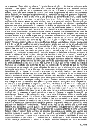 de convencer. “Essa ideia agrada-me...”, “gosto dessa solução...”, “inclino-me mais para esta
hipótese...” são apenas três exemplos das numerosas expressões que podemos escutar
regularmente a pessoas cuja competência intelectual não nos merece qualquer reserva. E no
entanto, traduzem, sem sombra de dúvida, uma certa incapacidade de fundar racionalmente
certas decisões, que nem por isso perdem valor ou deixam de ser seguidas por quem as profere.
O que leva alguém a aderir a uma ideia, a uma proposta ou a determinada acção, parece assim
ficar a dever-se a uma rede ou complexo interno de factores interactivos, que quando
artificialmente isolados pouco ou nada explicam sobre o processo de decisão. Compreende-se,
pois, que, como já demos conta na parte de desenvolvimento, as inúmeras investigações
experimentais sobre a persuasão já realizadas no âmbito da psicologia social - onde é pacífica a
ideia de que a modificação de atitudes está na base da modificação do comportamento - não
tenham até à data ido muito além de uma sumária caracterização dos mecanismos de persuasão.
Ainda assim, vimos como a discriminação dos factores e motivos que parecem estar na base da
modificação das atitudes seja ao nível da fonte, da mensagem ou do receptor, bem como as
diversas teorias a que deram lugar, são já elementos fundamentais para uma aproximação
compreensiva ao acto persuasivo. Uma coisa é certa: a adesão de um auditório não pode ser
explicada exclusivamente pela conexão lógica ou quase lógica dos argumentos apresentados pelo
orador. Terá sido essa intuição que levou Aristóteles a dedicar ao estudo das paixões os capítulos
II a XI do Livro II da sua Retórica, prenunciando assim, aquilo que hoje em dia se pode entender
como necessidade de uma abordagem interdisciplinar do discurso persuasivo. Foi também nessa
perspectiva que decidimos fazer, por último, uma incursão à comunicação hipnótica, tendo em
vista a sua aparente homologia processual com a comunicação retórica. Adoptando uma
metodologia comparativa, pudemos então constatar a presença de inúmeros elementos comuns à
retórica e à hipnose, não só no plano conceptual e descritivo – “atenção modificada”, “modificação
de consciência”, etc. – como nos atributos, critérios e meios de actuação mobilizados –
credibilidade do orador, adesão do destinatário, linguagem figurativa, efeito de presença, entre
outros. Mas foram principalmente as similitudes funcionais que detectamos no uso da metáfora e
da chamada focalização da atenção que nos levaram a concluir que entre a retórica e a indução
hipnótica há sobretudo uma diferença de grau ou intensidade, no sentido de que os mesmos
instrumentos de persuasão são nelas utilizados de acordo com o diferente nível dos efeitos
sensoriais pretendidos. E se a hipnose não estabelece, praticamente, qualquer limite à sua
intensidade, já na retórica, é necessário encontrar um ponto de equilíbrio, que assegure a
predisposição ao agrado sem pôr em causa o livre raciocínio dos sujeitos. Tarefa particularmente
delicada quando se esteja em presença de pessoas com elevado índice de susceptibilidade
hipnótica. Porque é somente na recepção que a mensagem conhece o seu destino, a palavra que
nuns põe em marcha a formação de um juízo sereno, pode ser a mesma que noutros provoque o
riso ou faça chorar. Da retórica se dirá, por isso, que não fracciona os sujeitos, antes compromete-
os em toda a sua grandeza e fragilidade, pelo que, retirar-lhe a sua dimensão psicológica e
vivencial seria desinseri-la do próprio terreno em que se manifesta e da condição humana que a
determina. É neste contexto que, como esperamos ter mostrado, o estudo da indução hipnótica
por sugestão verbal constitui, tanto para o orador como para o investigador retórico, porventura, a
melhor forma de apreender, com outra amplitude e rigor, os níveis de persuasão, de sugestão ou
encantamento de cada prática discursiva, bem como a especificidade dos efeitos a que ela pode
conduzir. Porque a retórica crítica depende da intenção ética dos seus agentes, da sinceridade
com que apresentam o que julgam ser as melhores razões, da problematicidade que reconhecem
ao seu próprio discurso, da abertura à discutibilidade mas também, do seu conhecimento sobre a
natureza e intensidade dos efeitos extra-lógicos que cada argumento ou recurso persuasivo pode
provocar nos respectivos destinatários. Teremos assim, não só uma retórica dos sujeitos mas
também para os sujeitos. Sujeitos que por ela procuram afirmar ou superar as suas diferenças em
direcção a um consenso que lhes permita ultrapassar os obstáculos próprios de uma caminhada
feita de vida em comum. Pelo confronto de opiniões, pela discussão e escolha dos valores que
possam merecer o acordo do outro ou da respectiva comunidade, a retórica promove o
entendimento entre os homens, engendra e modela novas formas de sociabilidade. É esse seu
regime de liberdade que, afastando o recurso quer à violência quer ao poder ditatorial, lhe pode
conferir um lugar proeminente no exercício da própria cidadania. Mas para isso, seria necessário

                                                                                           122/128
 