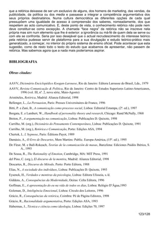 que a retórica deixasse de ser um exclusivo de alguns, dos homens de marketing, das vendas, da
publicidade, da política ou dos media e passasse a integrar a competência argumentativa dos
seus próprios destinatários. Numa cultura democrática as diferentes opções de cada qual
pressupõem uma igualdade de acesso à compreensão dos saberes, nomeadamente, dos que
respeitem ao acto comunicativo. E, deste ponto de vista, o conhecimento retórico não pode nem
deve constituir-se como excepção. A chamada “face negra” da retórica não se inscreve nela
própria mas sim num elemento que lhe é exterior: a ignorância ou má-fé de quem dela se serve ou
com ela se confronta. Seria por isso desejável que o actual recrudescimento do interesse teórico
pela retórica pudesse servir de plataforma para a sua divulgação e estudo teórico-prático mais
generalizado, a começar, no interior do próprio sistema de ensino oficial. Pode acontecer que esta
sugestão, como de resto todo o texto do estudo que acabamos de apresentar, não passem de
retórica. Mas sabemos agora que a nada mais poderíamos aspirar.


BIBLIOGRAFIA

Obras citadas:

AAVV, Dicionário Enciclopédico Koogan-Larousse, Rio de Janeiro: Editora Larousse do Brasil, Lda., 1979
AAVV, Revista Comunicação & Política, Rio de Janeiro: Centro de Estudos Superiores Latino-Americanos,
      1996 (vol. III, nº. 2, nova série, Maio-Agosto)
Aristóteles, Retórica, Madrid: Alianza Editorial, 1998
Bellenger, L., La Persuasion, Paris: Presses Universitaires de France, 1996
Bitti, P. e Zani, B., A comunicação como processo social, Lisboa: Editorial Estampa, (2ª. ed.), 1997
Borgata, E. e Lambert, W., Handbook of personality theory and research, Chicago: Rand McNally, 1968
Breton, P., A argumentação na comunicação, Lisboa: Publicações D. Quixote, 1998
Carrilho, M. (org.), Dicionário do Pensamento Contemporâneo, Lisboa: Publicações D. Quixote, 1991
Carrilho, M. (org.), Retórica e Comunicação, Porto: Edições ASA, 1994
Chertok, L. L’hypnose, Paris: Éditions Payot, 1989
Damásio, A., O Erro de Descartes, Mem Martins: Public. Europa-América, (15ª. ed.), 1995
De Fleur, M. e Ball-Rokeach, Teorías de la comunicación de masas, Barcelona: Ediciones Paidós Ibérica, S.
        A., 1993
De Sousa, R., The Rationality of Emotion, Cambridge, MA: MIT Press, 1991
del Pino, C. (org.), El discurso de la mentira, Madrid: Alianza Editorial, 1998
Descartes, R., Discurso do Método, Porto: Porto Editora, 1988
Elias, N., A sociedade dos indivíduos, Lisboa: Publicações D. Quixote, 1993
Eysenck, H., Verdades e mentiras da psicologia, Lisboa: Editora Ulisseia, s./d.
Giddens, A., Consequências da Modernidade, Oeiras: Celta Editora, 1996
Goffman, E., A apresentação do eu na vida de todos os dias, Lisboa: Relógio D’Água,1993
Goleman, D., Inteligência Emocional, Lisboa: Círculo dos Leitores, 1996
Grácio, R., Consequências da retórica, Coimbra: Pé de Página Editores, 1998
Grácio, R., Racionalidade argumentativa, Porto: Edições ASA, 1993
Habermas, J., Técnica e ciência como ideologia, Lisboa: Edições 70, 1997

                                                                                                       123/128
 
