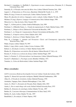 Hovland, C., Lumsdaine, A., Sheffield, F., Experiments on mass communication, Princeton, N. J.: Princeton
        University Press, 1949
Innerarity, D., A Filosofia como uma das Belas Artes, Lisboa: Editorial Teorema, Lda., 1996
Liguori, C., El hipnotismo en 20 lecciones, Barcelona: Editorial De Vecchi, S. A., 1979
Mellor, D. (org.), Formas de comunicação, Lisboa: Editora Teorema, 1995
Meyer, M., Questões de retórica: linguagem, razão e sedução, Lisboa: Edições 70, Lda., 1998
Michaux, D. (org.), Hypnose, Langage et Communication, Paris: Editions Imago, 1998
Moscovici, S., L’Âge des foules, Paris: Fayard, 1981
Nagel, T., A última palavra, Lisboa: Gradiva-Publicações, Lda, 1999
Perelman, C. e Olbrechts-Tyteca , L., Tratado da argumentação, S. Paulo: Martins Fontes, 1999
Perelman, C., Ethique et Droit, Éditions de l’Université de Bruxelles, 1990
Perelman, C., Le Champ de L’argumentation, Presses Universitaires de Bruxelles, 1970
Perelman, C., O império retórico, Porto: Edições ASA, 1993
Perelman, C., Retóricas, S. Paulo: Martins Fontes, 1997
Petty, R. e Cacioppo, J., Attitudes and Persuasion: Classic and Contemporary Approaches, Oxford:
        Westview Press, 1996
Platão, Gorgias, Lisboa: Edições 70, 1997
Rebelo, J. (org.), Saber e poder, Lisboa: Livros e Leituras, 1998
Reboul, A., Introdução à retórica, S. Paulo: Martins Fontes,1998
Rhodes, R., O hipnotismo sem mistério, Rio de Janeiro: Editora Record, (3ª. Ed.), s./d.
Ricoeur, P., O Justo ou a essência da Justiça, Lisboa: Instituto Piaget, 1997
Sartre, J. e Ferreira, V., O Existencialismo é um humanismo, Lisboa: Editorial Presença, 1978
Secord, P. e Backman, C., Psicologia sociale, Bolonha: Il Mulino, 1971
Touraine, A., Crítica da Modernidade, Lisboa: Instituto Piaget, 1994




Obras consultadas:

AAVV, Lexicoteca-Moderna Enciclopédia Universal: Lisboa: Circulo dos Leitores, 1984
Aguilar, P., Manual del espectador inteligente, Madrid, Editorial Fundamentos, 1996
Allan, D., A Filosofia de Aristóteles, Lisboa: Editorial Presença, 1970
Aristóteles, Topiques, Paris: Librairie Philosophique J. Vrin, 1965
Aurox, S. e Weil, Y., Dicionário de Filosofia, Porto: Edições ASA, 1993
Austin, J., How to make things with words, Oxford: Oxford University Press, 1975
Barthes, R., Elementos de semiologia, Lisboa: Edições 70, Lda., 1997
Barthes, R., L’ancienne rhétorique, Communications 16, Paris: Seuil, 1970
Barthes, R., Lição, Lisboa: Edições 70, Lda., 1997
Baudrillard, J., Da sedução, S. Paulo: Papirus, 1992


                                                                                                124/128
 