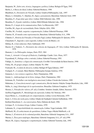 Benjamin, W., Sobre arte, técnica, linguagem e política, Lisboa: Relógio D’Água, 1992
Berlin, I., A Busca do Ideal, Lisboa: Editorial Bizâncio, 1998
Blackburn, S., Dicionário de Filosofia, Lisboa: Gradiva-Publicaações, Lda., 1997
Blasco, J., Grimaltos, T., Sánchez, D., Signo y pensamiento, Barcelona: Editorial Ariel, 1999
Bourdieu, P., O que falar quer dizer, Lisboa: Difel Editorial, Lda., 1998
Bourdieu, P., O poder simbólico, Lisboa: Difel-Difusão Editorial, Lda., 1994
Breton, P., L’utopie de la communication, Paris: La Découverte, 1997
Carrilho, M., Jogos de racionalidade, Porto: Edições ASA, 1994
Carrilho, M., Verdade, suspeita e argumentação, Lisboa: Editorial Presença, 1990
Chartier, R., El mundo como representación, Barcelona: Editorial Gedisa, S.A., 1996
Châtelet, F., História da Filosofia-A Filosofia Pagã, Lisboa: Publicações D. Quixote, 1974
Chauchard, P., Sugestão e auto-sugestão, Lisboa: Livros do Brasil, s./d.
Debray, R., L'état séducteur, Paris: Gallimard, 1993
Ducrot, O. e Todorov, T., Dicionário das ciências da linguagem, (5ª. Ed.), Lisboa: Publicações D. Quixote,
        1978
Dumont, J., La Philosophie Antique, Paris: PUF, 1961
Evans, J., Aristotle’s Concept of Dialectic, Cambridge: Cambr. Univ. Press, 1977
Feyerabend, P., Diálogo sobre o método, Lisboa: Editorial Presença, 1991
Fidalgo, A., Semiótica: a lógica da comunicação, Covilhã: Universidade da Beira Interior, 1998
Finley, M., Os gregos antigos, Lisboa: Edições 70, 1984
Foulcault, M., A ordem do discurso, Lisboa: Relógio D’Água Editores, 1997
Foulquié, P., A vontade, Mem Martins: Publicações Europa-América, 1976
Ganascia, J., Les sciences cognitives, Paris: Flammarion, 1996
Gernet, L., Anthropologie de la Grèce Antique, Paris: Flammarion, 1982
Goleman, D., Trabalhar com inteligência emocional, Lisboa: Círculo dos Leitores, 1999
Habermas, J., Consciência moral e agir comunicativo, Rio de Janeiro: Edições Tempo Brasileiro, Lda., 1989
Helbo, A., (org.) Sémiologie de la représentatiton, Bruxelles: Editions Complexe, 1975
Hessen, J., Filosofia dos valores, (4ª. ed.), Coimbra: Arménio Amado, Editor, Sucessor, 1974
Jeoffroy-Faggianelli, P., Metodologia da expressão, Lisboa: Ed. Notícias, 1981
Joyce-Moniz, L., A modificação do comportamento, Lisboa: Livros Horizonte, 1979
Kant, I., Crítica da razão pura, Lisboa: Edição da Fundação Calouste Gulbenkian, 1994
Kerbrat-Orecchioni, C., La conversation, Paris, Èditions du Seuil, 1996
Lévèque, P., A Aventura Grega, Lisboa: Cosmos, 1970
Luhmann, N., A improbabilidade da comunicação, Lisboa: Vega Limitada, 1993
Maffesoli, M., O conhecimento do quotidiano, Lisboa: Vega e Michel Maffesoli, s./d.
Marina, J., El misterio de la voluntad perdida, Barcelona: Editorial Anagrama, S.A., 1997
Marina, J., Ética para náufragos, Barcelona: Editorial Anagrama, S.A., (5ª. ed.),1996
Meyer, M., Lógica, linguagem e argumentação, Lisboa: Editorial Teorema, Lda., 1992


                                                                                                 125/128
 