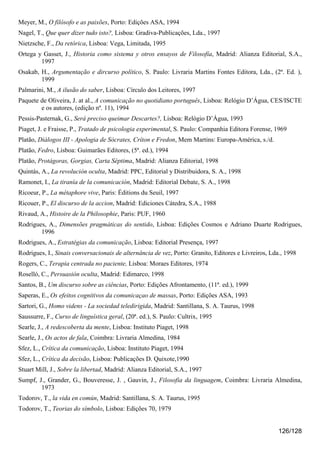 Meyer, M., O filósofo e as paixões, Porto: Edições ASA, 1994
Nagel, T., Que quer dizer tudo isto?, Lisboa: Gradiva-Publicações, Lda., 1997
Nietzsche, F., Da retórica, Lisboa: Vega, Limitada, 1995
Ortega y Gasset, J., Historia como sistema y otros ensayos de Filosofía, Madrid: Alianza Editorial, S.A.,
        1997
Osakab, H., Argumentação e dircurso político, S. Paulo: Livraria Martins Fontes Editora, Lda., (2ª. Ed. ),
        1999
Palmarini, M., A ilusão do saber, Lisboa: Círculo dos Leitores, 1997
Paquete de Oliveira, J. at al., A comunicação no quotidiano português, Lisboa: Relógio D’Água, CES/ISCTE
        e os autores, (edição nº. 11), 1994
Pessis-Pasternak, G., Será preciso queimar Descartes?, Lisboa: Relógio D’Água, 1993
Piaget, J. e Fraisse, P., Tratado de psicologia experimental, S. Paulo: Companhia Editora Forense, 1969
Platão, Diálogos III - Apologia de Sócrates, Críton e Fredon, Mem Martins: Europa-América, s./d.
Platão, Fedro, Lisboa: Guimarães Editores, (5ª. ed.), 1994
Platão, Protágoras, Gorgias, Carta Séptima, Madrid: Alianza Editorial, 1998
Quintás, A., La revolución oculta, Madrid: PPC, Editorial y Distribuidora, S. A., 1998
Ramonet, I., La tiranía de la comunicación, Madrid: Editorial Debate, S. A., 1998
Ricoeur, P., La métaphore vive, Paris: Éditions du Seuil, 1997
Ricouer, P., El discurso de la accion, Madrid: Ediciones Cátedra, S.A., 1988
Rivaud, A., Histoire de la Philosophie, Paris: PUF, 1960
Rodrigues, A., Dimensões pragmáticas do sentido, Lisboa: Edições Cosmos e Adriano Duarte Rodrigues,
        1996
Rodrigues, A., Estratégias da comunicação, Lisboa: Editorial Presença, 1997
Rodrigues, I., Sinais conversacionais de alternância de vez, Porto: Granito, Editores e Livreiros, Lda., 1998
Rogers, C., Terapia centrada no paciente, Lisboa: Moraes Editores, 1974
Roselló, C., Persuasión oculta, Madrid: Edimarco, 1998
Santos, B., Um discurso sobre as ciências, Porto: Edições Afrontamento, (11ª. ed.), 1999
Saperas, E., Os efeitos cognitivos da comunicaçao de massas, Porto: Edições ASA, 1993
Sartori, G., Homo videns - La sociedad teledirigida, Madrid: Santillana, S. A. Taurus, 1998
Saussurre, F., Curso de linguística geral, (20ª. ed.), S. Paulo: Cultrix, 1995
Searle, J., A redescoberta da mente, Lisboa: Instituto Piaget, 1998
Searle, J., Os actos de fala, Coimbra: Livraria Almedina, 1984
Sfez, L., Crítica da comunicação, Lisboa: Instituto Piaget, 1994
Sfez, L., Crítica da decisão, Lisboa: Publicações D. Quixote,1990
Stuart Mill, J., Sobre la libertad, Madrid: Alianza Editorial, S.A., 1997
Sumpf, J., Grander, G., Bouveresse, J. , Gauvin, J., Filosofia da linguagem, Coimbra: Livraria Almedina,
        1973
Todorov, T., la vida en común, Madrid: Santillana, S. A. Taurus, 1995
Todorov, T., Teorias do símbolo, Lisboa: Edições 70, 1979


                                                                                                      126/128
 