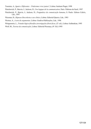 Touraine, A., Iguais e Diferentes – Poderemos viver juntos?, Lisboa: Instituto Piaget, 1998
Watzlawick, P., Beavin, J., Jackson, D., Une logique de la communication, Paris: Éditions du Seuil, 1997
Watzlawick, P., Beavin, J., Jackson, D., Pragmática da comunicação humana, S. Paulo: Editora Cultrix,
       Lda., 1997
Waxman, D., Hipnose-Descoberta e uso clínico, Lisboa: Editorial Querco, Lda., 1983
Weston, A., A arte de argumentar, Lisboa: Gradiva-Publicações, Lda., 1996
Wittgenstein, L., Tratado lógico-filosófico,investigações filosó-ficas, (2ª. ed.), Lisboa: Gulbenkian, 1995
Wolf, M., Teorias da comunicação, Lisboa: Editorial Presença, (4ª. Ed.) 1995




                                                                                                       127/128
 