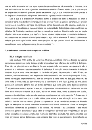 que se tenha em conta em que lugar e perante que auditório se irá pronunciar o discurso, para
que se louve o que em cada lugar mais se estime ou valorize. É certo, porém, que, o que sempre
se elogia costuma ser um qualquer tipo de excelência. Logo, o que o orador epidíctico precisa é
de dispor de um repertório de opiniões admitidas ou lugares acerca da excelência.
     Mas o que é a excelência? Aristóteles define a excelência como a faculdade de criar e
conservar bens, mas também como faculdade de produzir muitos e grandes benefícios, de prestar
numerosos e importantes serviços. Elementos ou partes da excelência, são a justiça, a valentia, a
temperança, a liberalidade, a magnanimidade e a racionalidade. Sobre todas estas excelências ou
virtudes dá Aristóteles preciosas opiniões e conselhos técnicos. Considerando que se elogia
alguém pelas suas acções e que é próprio de um homem insigne actuar por vontade deliberada,
recomenda que se procure mostrar que o elogiado agiu deliberadamente. É mesmo conveniente
realçar que assim agiu muitas vezes, nem que para tal seja preciso “tomar as coincidências e
casualidades como se fizessem parte do seu propósito” 13.


2.3- Premissas comuns aos três tipos de oratória


     2.3.1- Indução e dedução
     Nos capítulos XVIII a XXV do Livro II da Retórica, Aristóteles refere os tópicos ou lugares
comuns que podem ser muito úteis ao orador em qualquer dos três tipos de oratória já definidos.
Para ele, os principais recursos lógicos de que se pode valer um orador para persuadir são o
exemplo e o entinema, que correspondem à indução e à dedução, respectivamente. A indução
costuma implicar uma certa passagem do particular ao geral, da parte para o todo. Porém, no
exemplo, considerado como uma espécie de indução retórica, não se vai da parte para o todo,
como na indução propriamente dita, nem do todo para a parte como na dedução, mas sim, de
uma parte a outra parte, do semelhante para o semelhante e tem lugar quando os dois casos
pertencem ao mesmo género, mas um é mais conhecido que outro. Seria como dizer que Dionísio
14
 , ao pedir uma escolta, aspira à tirania, só porque antes, também Pisístrato pedira uma escolta
com essa intenção e depois de a obter, fez-se um tirano, aliás, como sucedera com outros,
quando – diz Aristóteles – não se sabe ainda se é por isso que ele pede a escolta 15. O exemplo é
então um caso particular que o orador utiliza para apoiar a sua afirmação sobre outro caso
anterior, distinto, mas do mesmo género, por apresentar certas características comuns. Há dois
tipos de exemplos: os casos realmente sucedidos e os casos inventados. Entre os exemplos
inventados contam-se as parábolas e as fábulas. As fábulas - diz Aristóteles - são muito
adequadas para os discursos ao povo e têm a vantagem de ser mais fácil compor fábulas do que
achar exemplos de coisas semelhantes realmente ocorridas. Contudo, "os acontecimentos são
mais proveitosos para a deliberacão, pois a maioria das vezes o que vai ocorrer é semelhante ao


                                                                                          13/128
 