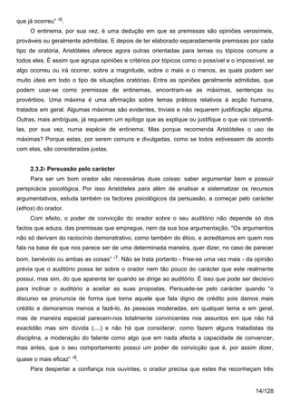 que já ocorreu” 16.
     O entinema, por sua vez, é uma dedução em que as premissas são opiniões verosímeis,
prováveis ou geralmente admitidas. E depois de ter elaborado separadamente premissas por cada
tipo de oratória, Aristóteles oferece agora outras orientadas para temas ou tópicos comuns a
todos eles. É assim que agrupa opiniões e critérios por tópicos como o possível e o impossível, se
algo ocorreu ou irá ocorrer, sobre a magnitude, sobre o mais e o menos, as quais podem ser
muito úteis em todo o tipo de situações oratórias. Entre as opiniões geralmente admitidas, que
podem usar-se como premissas de entinemas, encontram-se as máximas, sentenças ou
provérbios. Uma máxima é uma afirmação sobre temas práticos relativos à acção humana,
tratados em geral. Algumas máximas são evidentes, triviais e não requerem justificação alguma.
Outras, mais ambíguas, já requerem um epílogo que as explique ou justifique o que vai convertê-
las, por sua vez, numa espécie de entinema. Mas porque recomenda Aristóteles o uso de
máximas? Porque estas, por serem comuns e divulgadas, como se todos estivessem de acordo
com elas, são consideradas justas.


     2.3.2- Persuasão pelo carácter
     Para ser um bom orador são necessárias duas coisas: saber argumentar bem e possuir
perspicácia psicológica. Por isso Aristóteles para além de analisar e sistematizar os recursos
argumentativos, estuda também os factores psicológicos da persuasão, a começar pelo carácter
(ethos) do orador.
     Com efeito, o poder de convicção do orador sobre o seu auditório não depende só dos
factos que aduza, das premissas que empregue, nem da sua boa argumentação. "Os argumentos
não só derivam do raciocínio demonstrativo, como também do ético, e acreditamos em quem nos
fala na base de que nos parece ser de uma determinada maneira, quer dizer, no caso de parecer
                                     17
bom, benévolo ou ambas as coisas”         . Não se trata portanto - frise-se uma vez mais - da opinião
prévia que o auditório possa ter sobre o orador nem tão pouco do carácter que este realmente
possui, mas sim, do que aparenta ter quando se dirige ao auditório. É isso que pode ser decisivo
para inclinar o auditório a aceitar as suas propostas. Persuade-se pelo carácter quando “o
discurso se pronuncia de forma que torna aquele que fala digno de crédito pois damos mais
crédito e demoramos menos a fazê-lo, às pessoas moderadas, em qualquer tema e em geral,
mas de maneira especial parecem-nos totalmente convincentes nos assuntos em que não há
exactidão mas sim dúvida (....) e não há que considerar, como fazem alguns tratadistas da
disciplina, a moderação do falante como algo que em nada afecta a capacidade de convencer,
mas antes, que o seu comportamento possui um poder de convicção que é, por assim dizer,
quase o mais eficaz” 18.
     Para despertar a confiança nos ouvintes, o orador precisa que estes lhe reconheçam três


                                                                                               14/128
 