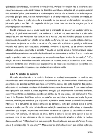 qualidades: racionalidade, excelência e benevolência. Porque se o orador não é racional na sua
maneira de pensar, então será incapaz de descobrir as melhores soluções. Já um orador racional
mas sem escrúpulos, pode encontrar a solução óptima mas ou não a comunica ou tenta enganar,
propondo gato por lebre. Só num homem insigne, a um tempo racional, excelente e bondoso, se
pode confiar. Logo, o orador deve dar a impressão de que possui um tal carácter, se pretende
persuadir, pois o seu êxito não depende só do que disser mas também da imagem que de si
próprio projectar no auditório.
     Sendo importante que o orador saiba dar a impressão de possuir um carácter digno de
confiança, é igualmente necessário que conheça o carácter dos seus ouvintes e a ele saiba
adaptar-se. Por isso Aristóteles nos capítulos XII a XVII do Livro II da Retórica procede à análise e
classificação do carácter em relação com a idade e a fortuna. No que respeita à idade, distingue
três classes: os jovens, os adultos e os velhos. Os jovens são apaixonados, pródigos, valentes e
volúveis. Os velhos, são calculistas, avarentos, covardes e estáveis. Só os adultos maduros
adoptam uma atitude intermédia e sensata. "Falando em termos gerais, o homem maduro possui
as qualidades proveitosas que estão distribuídas entre a juventude e a velhice, ficando num termo
                                                                                              19
médio e ajustado, pois que uma e outra ou se excedem ou ficam aquém do necessário”              . Em
relação à fortuna, Aristóteles considera os factores de nobreza, riqueza, poder e boa sorte. Assim,
os nobres tenderão a ser ambiciosos e depreciativos, os ricos serão insensatos e insolentes e os
poderosos parecerão como ricos, mas ainda mais ambiciosos e viris.


     2.3.3- As paixões do auditório
     O orador de êxito não pode contudo limitar-se ao conhecimento passivo do carácter dos
seus ouvintes. Tem também que influenciar activamente o seu estado de ânimo, provocando-lhes
as emoções ou paixões (pathos) que mais convenham à causa, pois este despertar das paixões
adequadas no auditório é um dos mais importantes recursos de persuasão. É que, como já ficou
dito a propósito dos jurados e juízes, segundo a emoção que experimentem num dado momento,
os ouvintes estarão predispostos a decidir num sentido ou no seu oposto. Nos capítulos II a XI do
Livro II da Retórica, Aristóteles estuda as paixões dos ouvintes e fornece ao orador lugares,
opiniões, informações e critérios que o ajudarão a provocar essas paixões quando isso for do seu
interesse. Fá-lo agrupando as paixões em pares de contrários, como por exemplo a ira e a calma,
o amor e o ódio, etc. De cada paixão dá uma definição, considerando além disso, a disposição
mental em que surgem, as pessoas sobre quem recaem e os objectos ou circunstâncias que as
provocam. Por exemplo, em relação ao amor, define-o como "o querer para alguém o que se
considera bom, no seu interesse, e não no nosso, e estar disposto a levá-lo a efeito, na medida
das nossas forças” 20. Daqui deriva a sua concepção de amizade pois que para ele “amigo é o que
                                       21
ama e é correspondido no seu amor”       . Mas apesar da profundidade com que analisa cada uma


                                                                                             15/128
 
